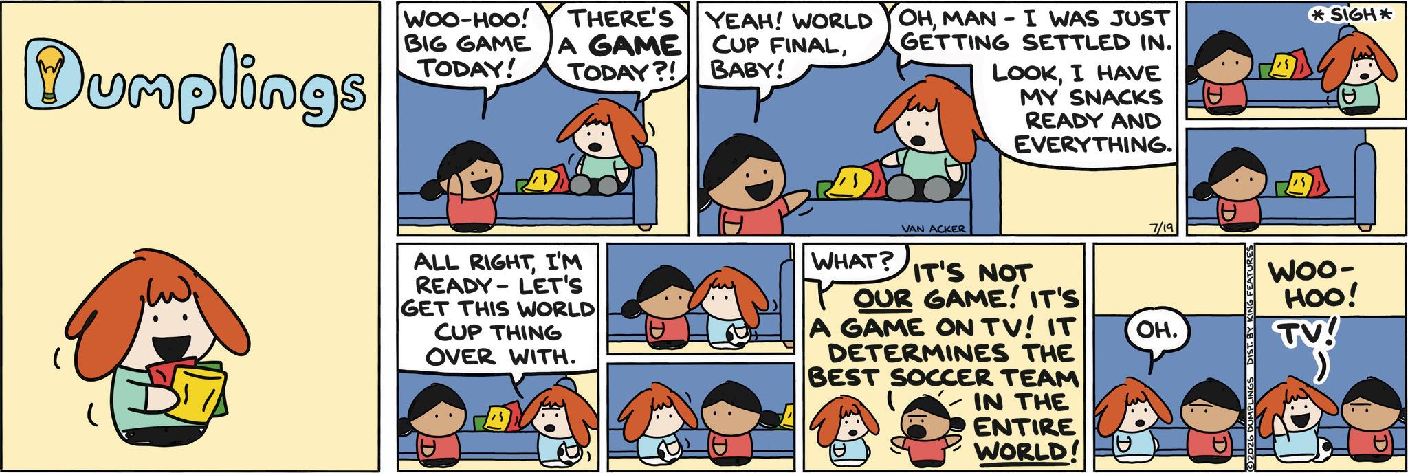 Comics OCR: Dumplings WOO-HOO! BIG GAME TODAY! THERE'S A GAME TODAY?! YEAH! WORLD CUP FINALBABY! OHMAN - I WAS JUST GETTING SETTLED IN. LOOKI HAVE MY SNACKS READY AND EVERYTHING. ALL RIGHTI'M READY LET'S GET THIS WORLD CUP THING OVER WITH. WHAT? VAN ACKER IT'S NOT OUR GAME! IT'S A GAME ON TV! IT DETERMINES THE BEST SOCCER TEAM IN THE ENTIRE WORLD! 7/19 OH. ©2026 DUMPLINGS DIST. BY KING FEATURE *SIGH* 25 0 Woo- HOO! TV! Dumplings WOO - HOO ! BIG GAME TODAY ! THERE'S A GAME TODAY ?! YEAH ! WORLD CUP FINALBABY ! OHMAN - I WAS JUST GETTING SETTLED IN . LOOKI HAVE MY SNACKS READY AND EVERYTHING . ALL RIGHTI'M READY LET'S GET THIS WORLD CUP THING OVER WITH . WHAT ? VAN ACKER IT'S NOT OUR GAME ! IT'S A GAME ON TV ! IT DETERMINES THE BEST SOCCER TEAM IN THE ENTIRE WORLD ! 7/19 OH . © 2026 DUMPLINGS DIST . BY KING FEATURE * SIGH * 25 0 Woo- HOO ! TV !