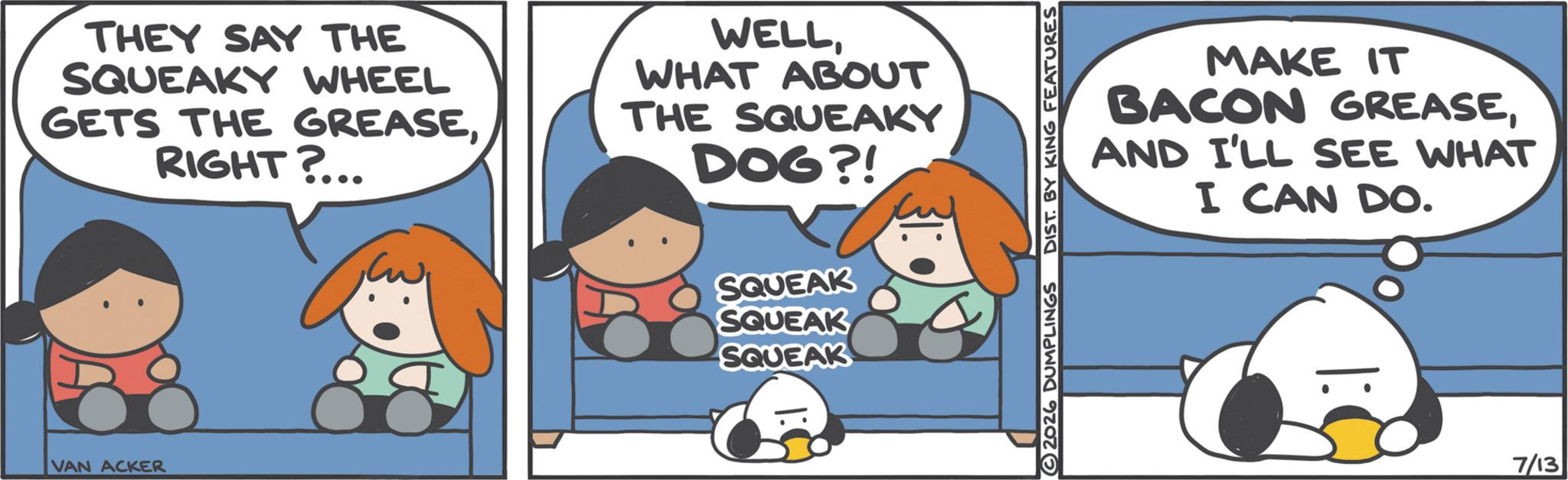 Photo caption OCR: THEY SAY THE SQUEAKY WHEEL GETS THE GREASERIGHT?... WELLWHAT ABOUT THE SQUEAKY DOG?! VAN ACKER SQUEAK SQUEAK SQUEAK 2026 DUMPLINGS DIST. BY KING FEATURES MAKE IT BACON GREASEAND I'LL SEE WHAT I CAN DO. 7/13 THEY SAY THE SQUEAKY WHEEL GETS THE GREASERIGHT ? ... WELLWHAT ABOUT THE SQUEAKY DOG ?! VAN ACKER SQUEAK SQUEAK SQUEAK 2026 DUMPLINGS DIST . BY KING FEATURES MAKE IT BACON GREASEAND I'LL SEE WHAT I CAN DO . 7/13