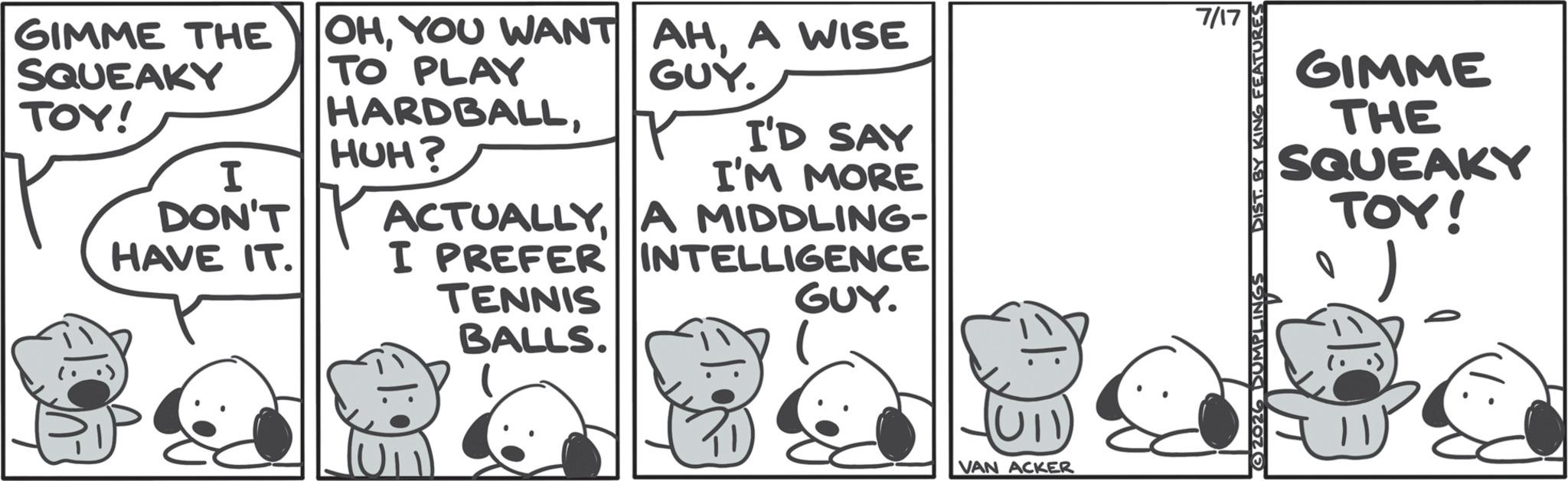 Animated cartoon OCR: 7/17 GIMME THE SQUEAKY OHA WISE TO PLAY GUY. TOY! I DON'T HAVE IT. HARDBALLHUH? ACTUALLY A MIDDLING- I PREFER INTELLIGENCE I'D SAY I'M MORE TENNIS BALLS. GUY. VAN ACKER GIMME THE SQUEAKY TOY! G2026 DUMPLINGS DIST. BY KING FEATURES 7/17 GIMME THE SQUEAKY OHYOU WANT AHA WISE TO PLAY GUY . TOY ! I DON'T HAVE IT . HARDBALLHUH ? ACTUALLY A MIDDLING- I PREFER INTELLIGENCE I'D SAY I'M MORE TENNIS BALLS . GUY . VAN ACKER GIMME THE SQUEAKY TOY ! G2026 DUMPLINGS DIST . BY KING FEATURES