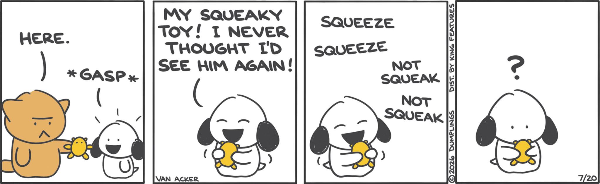 Photo caption OCR: HERE. *GASP* MY SQUEAKY TOY! I NEVER THOUGHT I'D SEE HIM AGAIN! VAN ACKER SQUEEZE SQUEEZE NOT SQUEAK NOT SQUEAK 2026 DUMPLINGS DIST. BY KING FEATURES n. ? 7/20 HERE . * GASP * MY SQUEAKY TOY ! I NEVER THOUGHT I'D SEE HIM AGAIN ! VAN ACKER SQUEEZE SQUEEZE NOT SQUEAK NOT SQUEAK 2026 DUMPLINGS DIST . BY KING FEATURES n . ? 7/20