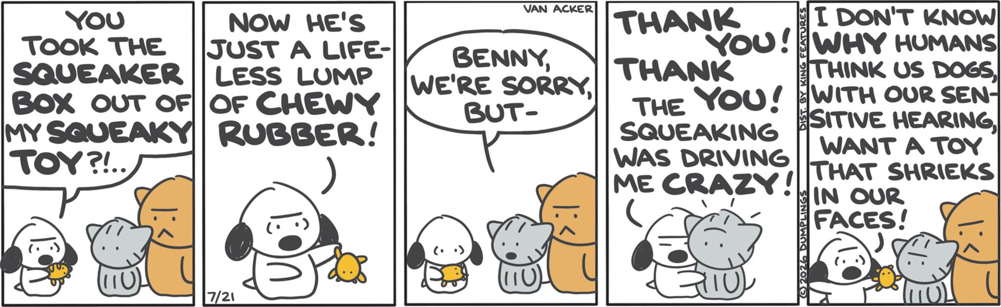 Graphics OCR: YOU TOOK THE SQUEAKER NOW HE'S JUST A LIFE- LESS LUMP BOX OUT OF OF CHEWY MY SQUEAKY RUBBER! TOY?!.. (110) 7/21 VAN ACKER BENNYBUT- THANK I DON'T KNOW YOU! WHY HUMANS THANK THE YOU! SQUEAKING WAS DRIVING ME CRAZY! 2026 DUMPLINGS THINK US DOGSWITH OUR SEN- SITIVE HEARING WANT A TOY THAT SHRIEKS IN OUR FACES! YOU TOOK THE SQUEAKER NOW HE'S JUST A LIFE- LESS LUMP BOX OUT OF OF CHEWY MY SQUEAKY RUBBER ! TOY ? ! .. ( 110 ) 7/21 VAN ACKER BENNYWE'RE SORRYBUT- THANK I DON'T KNOW YOU ! WHY HUMANS THANK THE YOU ! SQUEAKING WAS DRIVING ME CRAZY ! 2026 DUMPLINGS THINK US DOGSWITH OUR SEN- SITIVE HEARING WANT A TOY THAT SHRIEKS IN OUR FACES !