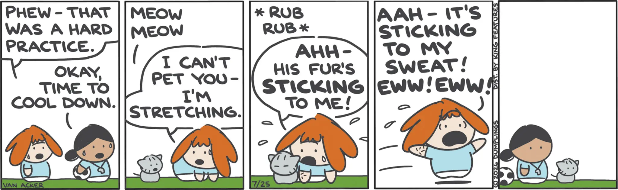 Animation OCR: PHEW THAT - WAS A HARD PRACTICE. OKAYTIME TO COOL DOWN. MEOW MEOW I CAN'T PET YOU I'M STRETCHING. VAN ACKER 7/25 * RUB RUB * AHH- HIS FUR'S STICKING TO ME! AAH - IT'S STICKING TO MY SWEAT! EWW! EWW! 2026 DUMPLINGS DIST. BY KING FEATURES PHEW THAT - WAS A HARD PRACTICE . OKAYTIME TO COOL DOWN . MEOW MEOW I CAN'T PET YOU I'M STRETCHING . VAN ACKER 7/25 * RUB RUB * AHH- HIS FUR'S STICKING TO ME ! AAH - IT'S STICKING TO MY SWEAT ! EWW ! EWW ! 2026 DUMPLINGS DIST . BY KING FEATURES