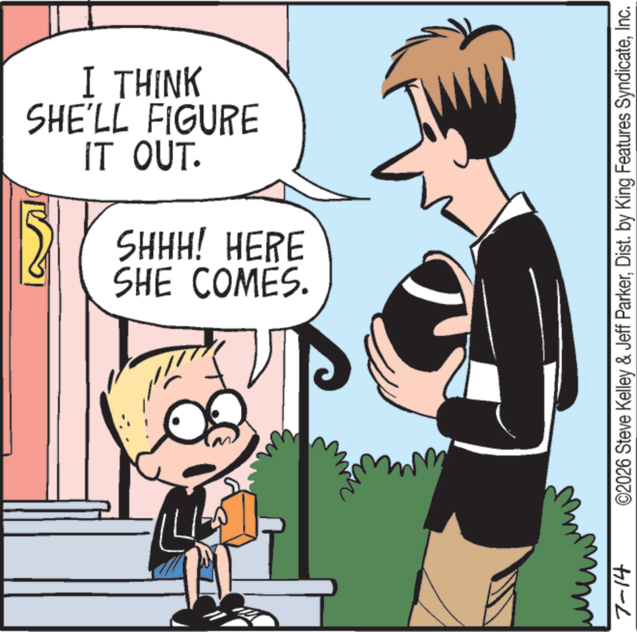 Comics OCR: IT OUT. I THINK SHE'LL FIGURE SHE COMES. SHHH! HERE 7-14 ©2026 Steve Kelley & Jeff ParkerInc. IT OUT . I THINK SHE'LL FIGURE SHE COMES . SHHH ! HERE 7-14 © 2026 Steve Kelley & Jeff ParkerDist . by King Features Syndicate