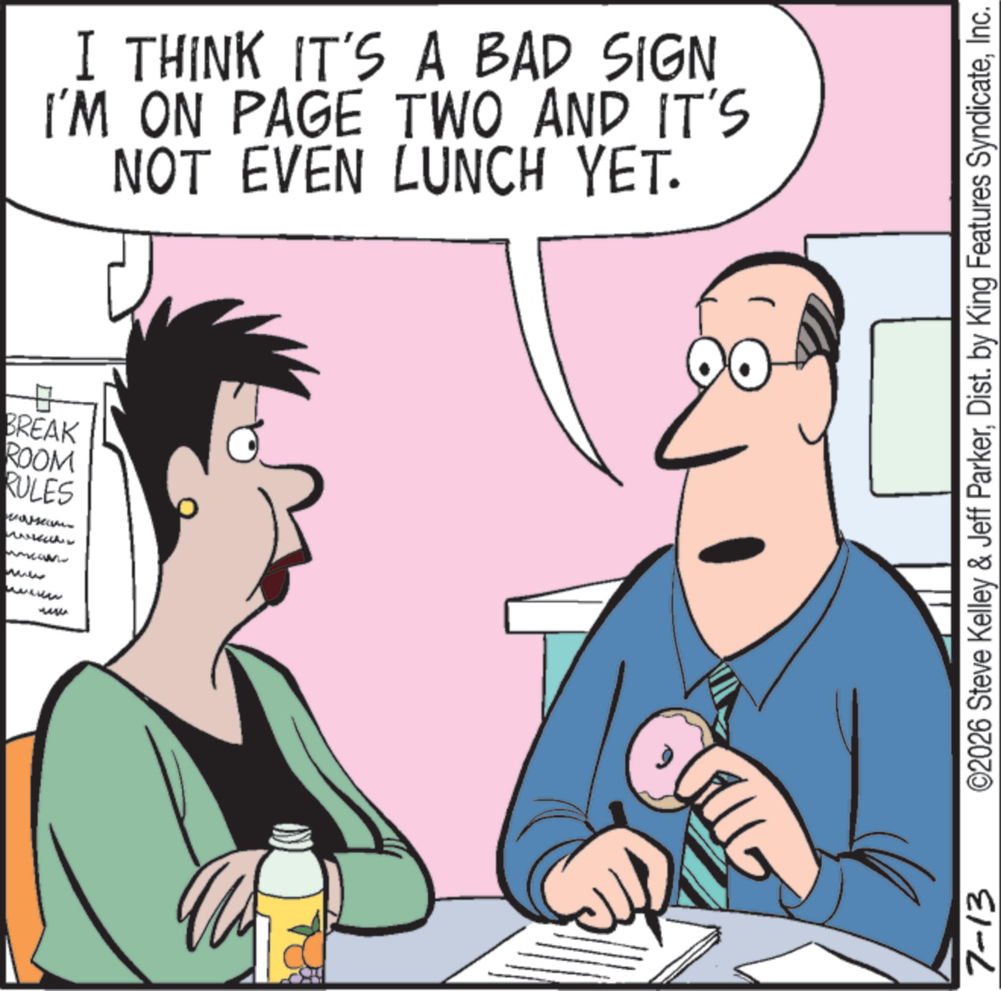 Graphics OCR: BREAK ROOM RULES I THINK IT'S A BAD SIGN I'M ON PAGE TWO AND IT'S NOT EVEN LUNCH YET. ???? 7-13 ©2026 Steve Kelley & Jeff ParkerInc. BREAK ROOM RULES I THINK IT'S A BAD SIGN I'M ON PAGE TWO AND IT'S NOT EVEN LUNCH YET . ???? 7-13 © 2026 Steve Kelley & Jeff ParkerDist . by King Features Syndicate