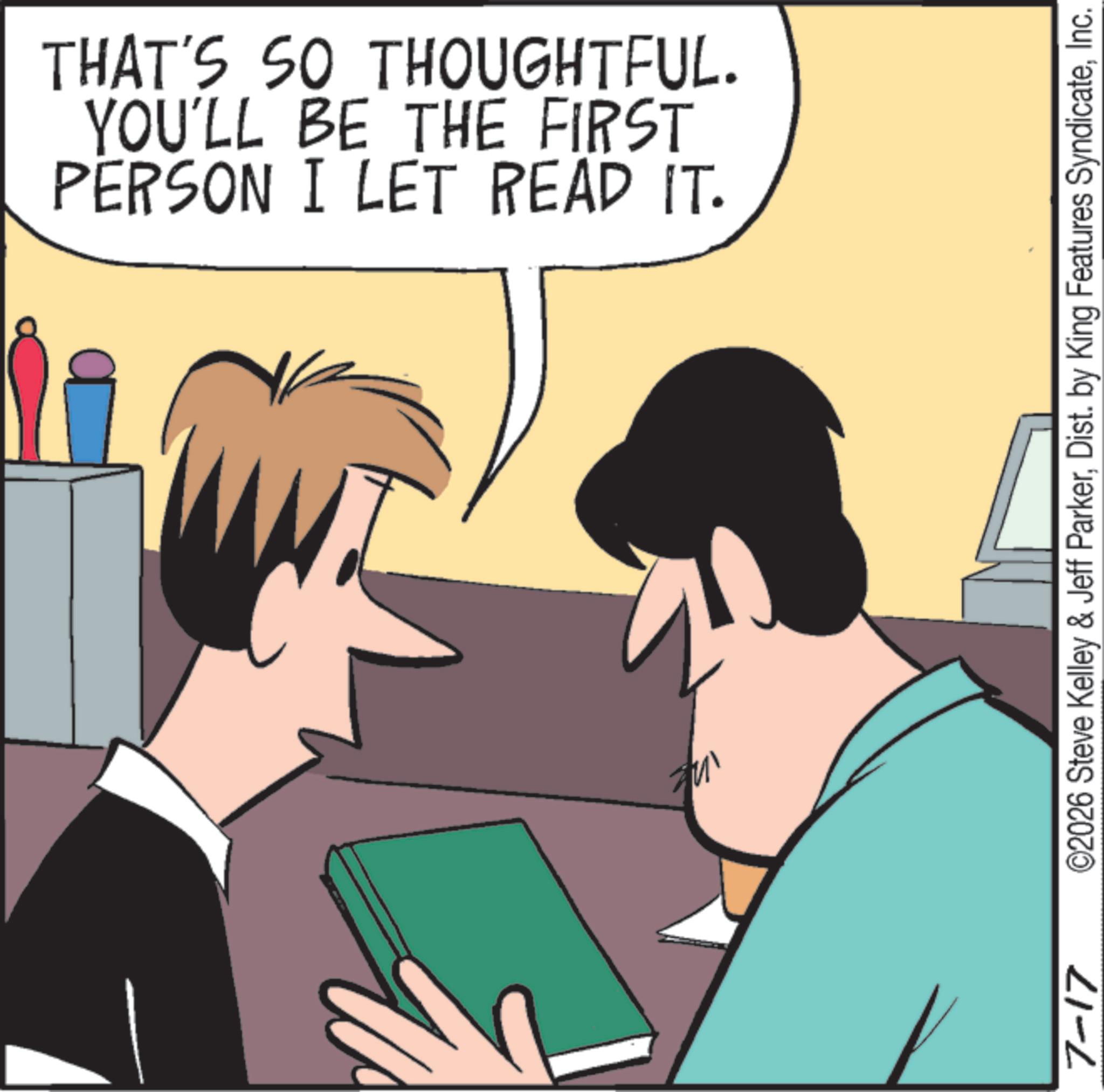 Animated cartoon OCR: 7-17 PERSON I LET READ IT. YOU'LL BE THE FIRST THAT'S SO THOUGHTFUL. ©2026 Steve Kelley & Jeff ParkerInc. 7-17 PERSON I LET READ IT . YOU'LL BE THE FIRST THAT'S SO THOUGHTFUL . © 2026 Steve Kelley & Jeff ParkerDist . by King Features Syndicate