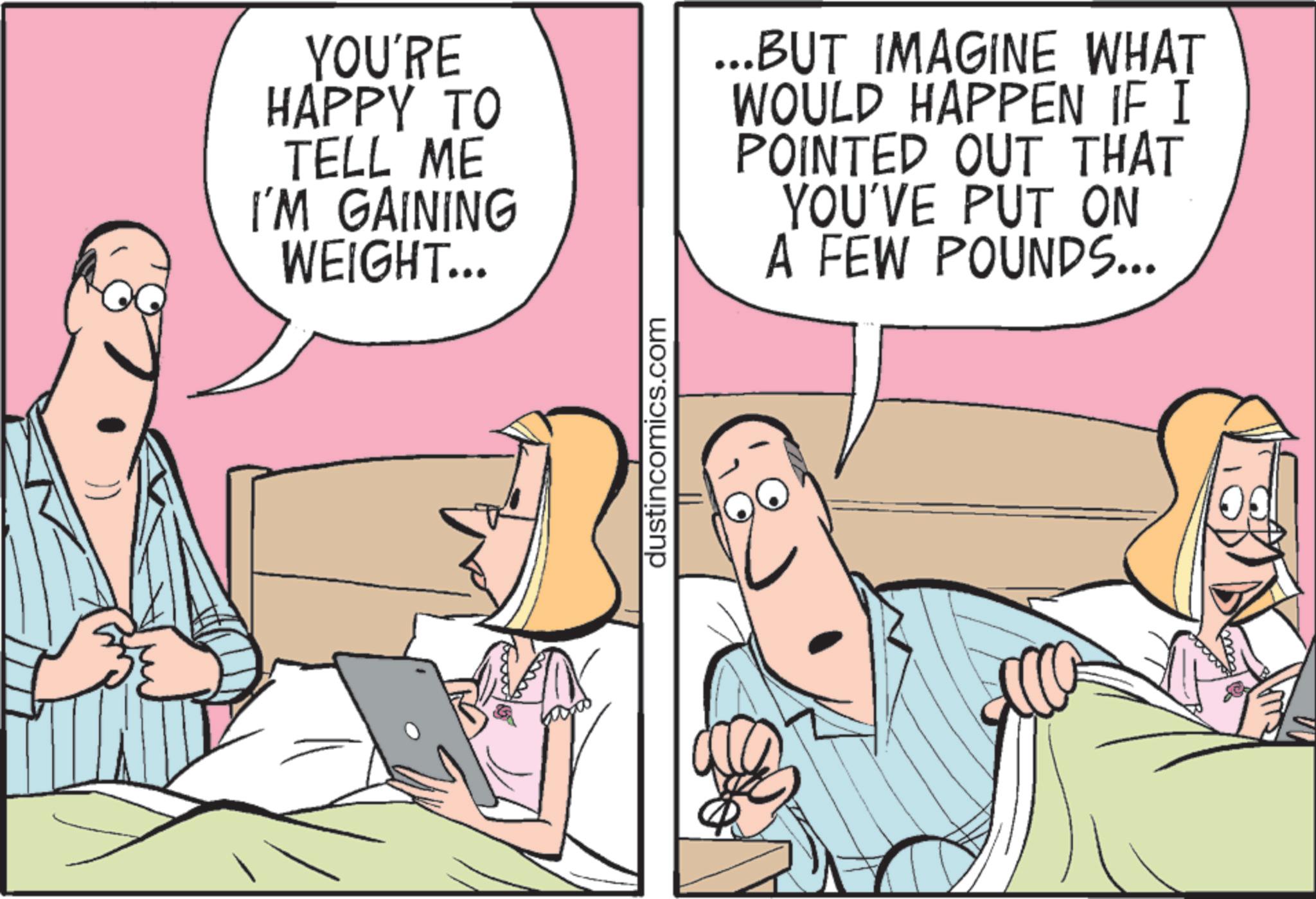 Comics OCR: YOU'RE HAPPY TO TELL ME I'M GAINING WEIGHT... ...BUT IMAGINE WHAT WOULD HAPPEN IF I POINTED OUT THAT YOU'VE PUT ON A FEW POUNDS... dustincomics.com YOU'RE HAPPY TO TELL ME I'M GAINING WEIGHT ... ... BUT IMAGINE WHAT WOULD HAPPEN IF I POINTED OUT THAT YOU'VE PUT ON A FEW POUNDS ... dustincomics.com