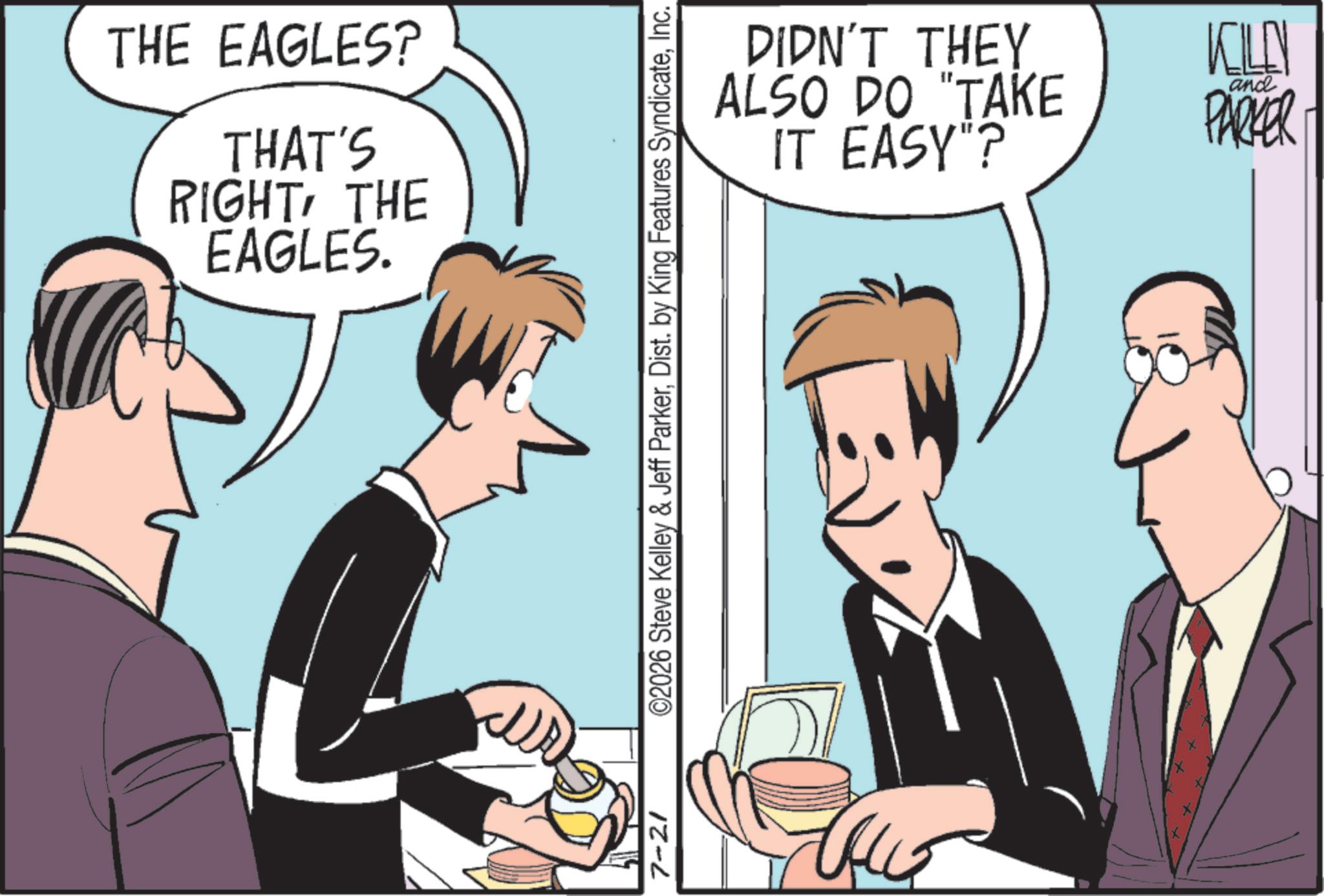Comics OCR: 7-21 THE EAGLES? THAT'S RIGHTTHE EAGLES. ©2026 Steve Kelley & Jeff ParkerInc. DIDN'T THEY ALSO DO "TAKE IT EASY"? KILL and PARKER 7-21 THE EAGLES ? THAT'S RIGHTTHE EAGLES . © 2026 Steve Kelley & Jeff ParkerDist . by King Features SyndicateInc. DIDN'T THEY ALSO DO " TAKE IT EASY " ? KILL and PARKER