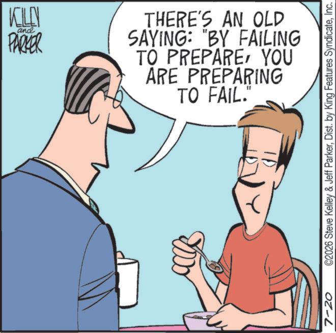 Fiction OCR: 7-20 KELLY and PARKER THERE'S AN OLD SAYING: "BY FAILING TO PREPAREYOU ARE PREPARING TO FAIL." ©2026 Steve Kelley & Jeff ParkerInc. 7-20 KELLY and PARKER THERE'S AN OLD SAYING : " BY FAILING TO PREPAREYOU ARE PREPARING TO FAIL . " © 2026 Steve Kelley & Jeff ParkerDist . by King Features Syndicate