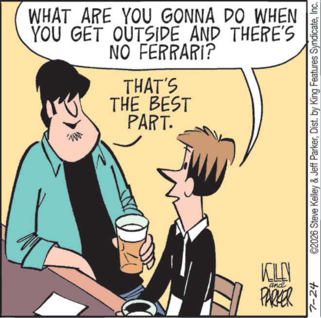 Publication OCR: WHAT ARE YOU GONNA DO WHEN YOU GET OUTSIDE AND THERE'S NO FERRARI? THAT'S THE BEST PART. KILEN and PARKER 7-24 ©2026 Steve Kelley & Jeff ParkerInc. WHAT ARE YOU GONNA DO WHEN YOU GET OUTSIDE AND THERE'S NO FERRARI ? THAT'S THE BEST PART . KILEN and PARKER 7-24 © 2026 Steve Kelley & Jeff ParkerDist . by King Features Syndicate