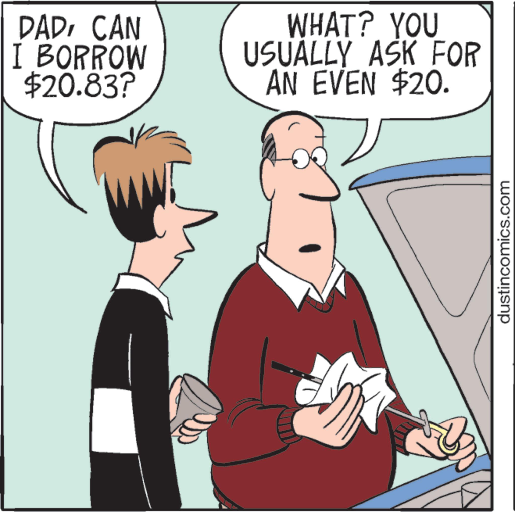 Animated cartoon OCR: DADCAN I BORROW $20.83? WHAT? YOU USUALLY ASK FOR AN EVEN $20. dustincomics.com DADCAN I BORROW $ 20.83 ? WHAT ? YOU USUALLY ASK FOR AN EVEN $ 20 . dustincomics.com