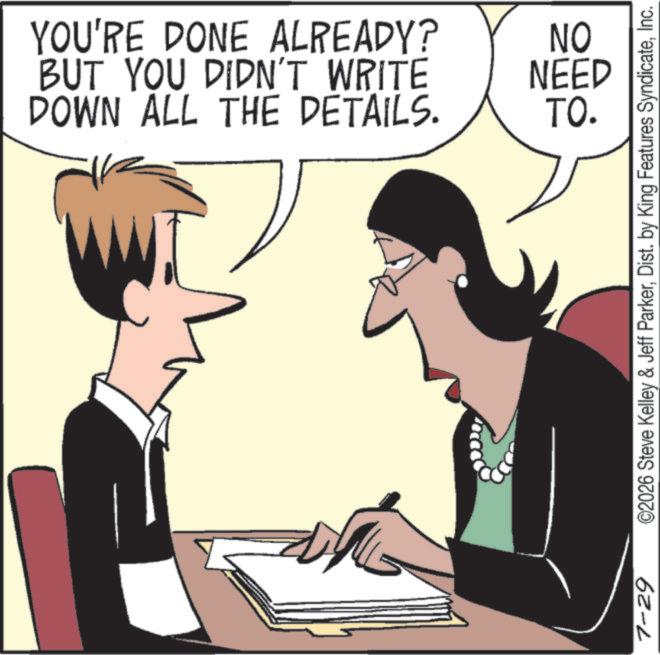 Photo caption OCR: YOU'RE DONE ALREADY? BUT YOU DIDN'T WRITE DOWN ALL THE DETAILS. NO NEED TO. 7-29 ©2026 Steve Kelley & Jeff ParkerInc. YOU'RE DONE ALREADY ? BUT YOU DIDN'T WRITE DOWN ALL THE DETAILS . NO NEED TO . 7-29 © 2026 Steve Kelley & Jeff ParkerDist . by King Features Syndicate