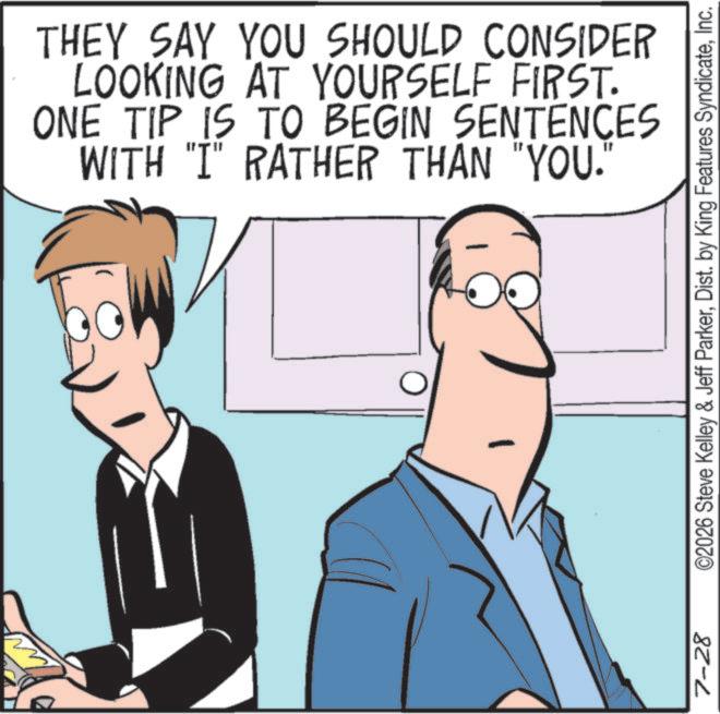 Fiction OCR: 7-28 THEY SAY YOU SHOULD CONSIDER LOOKING AT YOURSELF FIRST. ONE TIP IS TO BEGIN SENTENCES WITH "I" RATHER THAN "YOU." ©2026 Steve Kelley & Jeff ParkerInc. 7-28 THEY SAY YOU SHOULD CONSIDER LOOKING AT YOURSELF FIRST . ONE TIP IS TO BEGIN SENTENCES WITH " I " RATHER THAN " YOU . " © 2026 Steve Kelley & Jeff ParkerDist . by King Features Syndicate