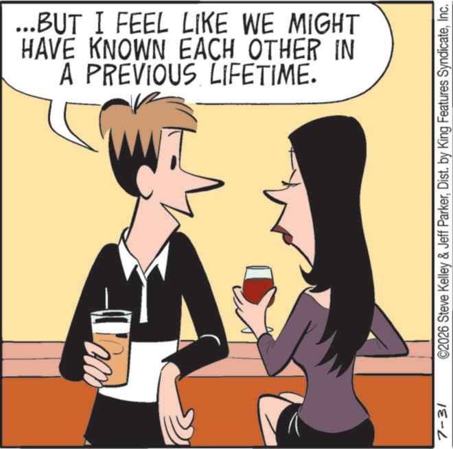 Cocktail OCR: ...BUT I FEEL LIKE WE MIGHT HAVE KNOWN EACH OTHER IN A PREVIOUS LIFETIME. 7-31 ©2026 Steve Kelley & Jeff ParkerInc. ... BUT I FEEL LIKE WE MIGHT HAVE KNOWN EACH OTHER IN A PREVIOUS LIFETIME . 7-31 © 2026 Steve Kelley & Jeff ParkerDist . by King Features Syndicate