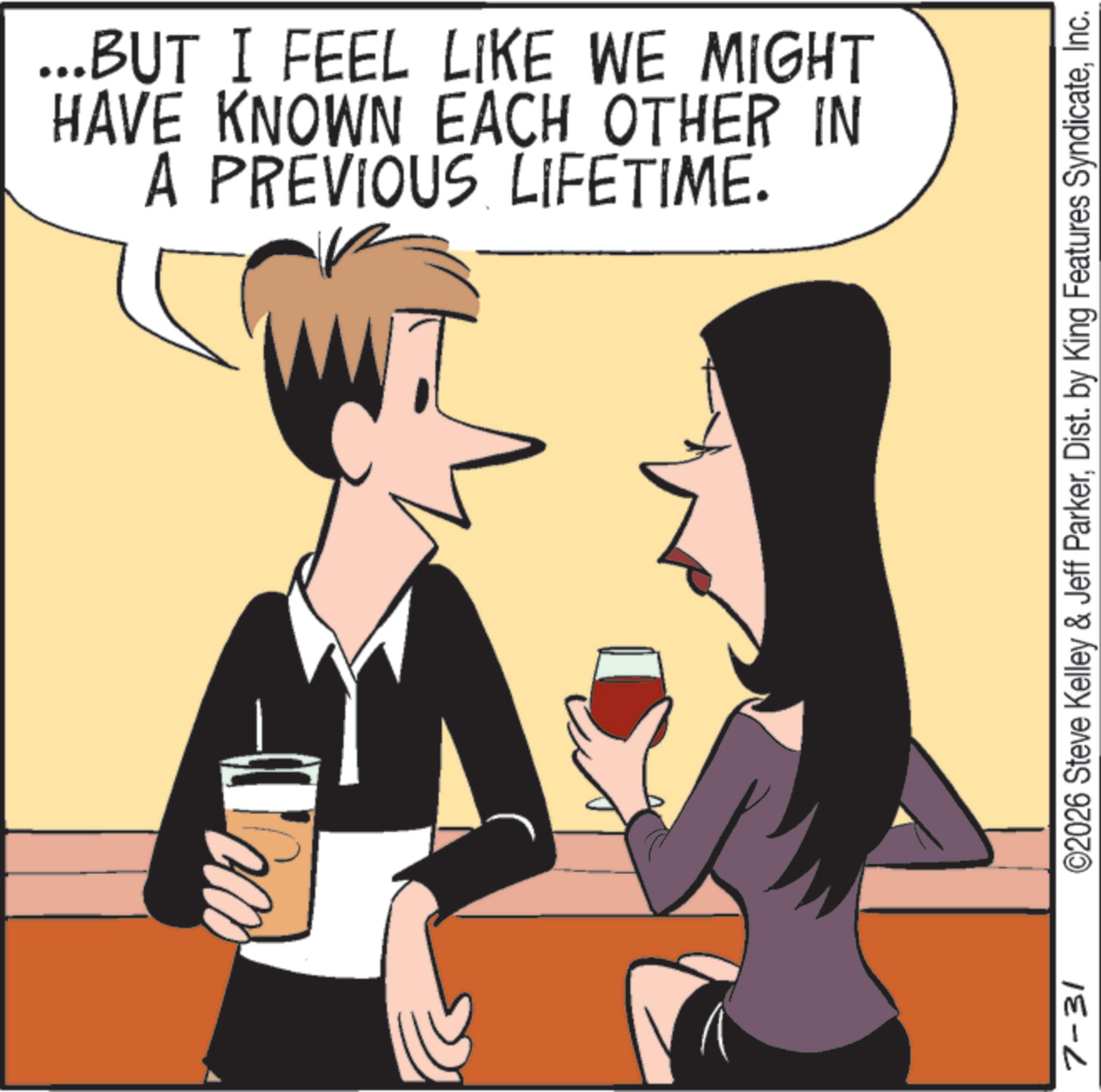 Cocktail OCR: ...BUT I FEEL LIKE WE MIGHT HAVE KNOWN EACH OTHER IN A PREVIOUS LIFETIME. 7-31 ©2026 Steve Kelley & Jeff ParkerInc. ... BUT I FEEL LIKE WE MIGHT HAVE KNOWN EACH OTHER IN A PREVIOUS LIFETIME . 7-31 © 2026 Steve Kelley & Jeff ParkerDist . by King Features Syndicate