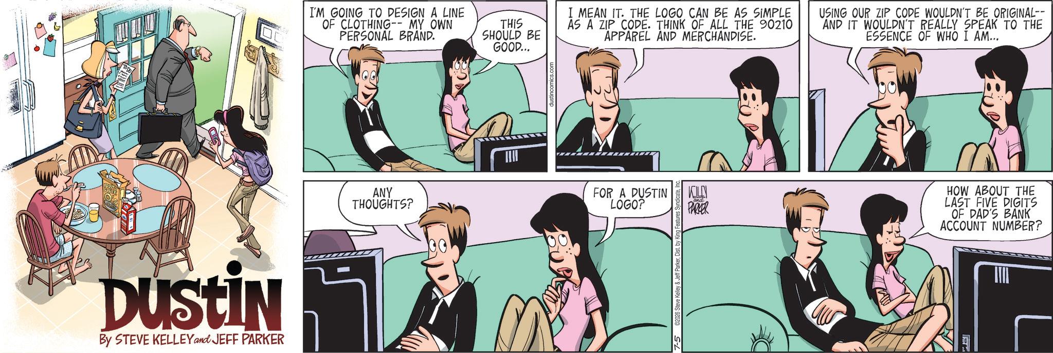 Hearing OCR: DUSTIN By STEVE KELLEY and JEFF PARKER I'M GOING TO DESIGN A LINE OF CLOTHING-- MY OWN PERSONAL BRAND. THIS SHOULD BE GOOD... I MEAN IT. THE LOGO CAN BE AS SIMPLE AS A ZIP CODE. THINK OF ALL THE 90210 APPAREL AND MERCHANDISE. USING OUR ZIP CODE WOULDN'T BE ORIGINAL-- AND IT WOULDN'T REALLY SPEAK TO THE ESSENCE OF WHO I AM... ANY THOUGHTS? FOR A DUSTIN LOGO? 7-5 C2026 Steve Kelley & Jeff ParkerInc KIL PARKER HOW ABOUT THE LAST FIVE DIGITS OF DAD'S BANK ACCOUNT NUMBER? DUSTIN By STEVE KELLEY and JEFF PARKER I'M GOING TO DESIGN A LINE OF CLOTHING-- MY OWN PERSONAL BRAND . THIS SHOULD BE GOOD ... I MEAN IT . THE LOGO CAN BE AS SIMPLE AS A ZIP CODE . THINK OF ALL THE 90210 APPAREL AND MERCHANDISE . USING OUR ZIP CODE WOULDN'T BE ORIGINAL-- AND IT WOULDN'T REALLY SPEAK TO THE ESSENCE OF WHO I AM ... ANY THOUGHTS ? FOR A DUSTIN LOGO ? 7-5 C2026 Steve Kelley & Jeff ParkerDist . by King Features SyndicateInc KIL PARKER HOW ABOUT THE LAST FIVE DIGITS OF DAD'S BANK ACCOUNT NUMBER ?