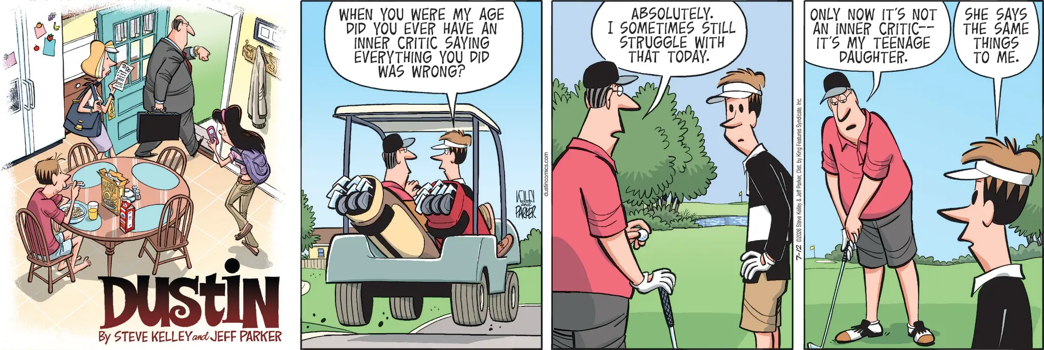 Animated cartoon OCR: DUSTIN By STEVE KELLEY and JEFF PARKER WHEN YOU WERE MY AGE DID YOU EVER HAVE AN INNER CRITIC SAYING EVERYTHING YOU DID WAS WRONG? ABSOLUTELY. I SOMETIMES STILL STRUGGLE WITH THAT TODAY. ONLY NOW IT'S NOT AN INNER CRITIC-- IT'S MY TEENAGE DAUGHTER. SHE SAYS THE SAME THINGS TO ME. KOLEN PARKER www ??????? ????? 7-12 02026 Steve Kelley & Jeff ParkerInc. DUSTIN By STEVE KELLEY and JEFF PARKER WHEN YOU WERE MY AGE DID YOU EVER HAVE AN INNER CRITIC SAYING EVERYTHING YOU DID WAS WRONG ? ABSOLUTELY . I SOMETIMES STILL STRUGGLE WITH THAT TODAY . ONLY NOW IT'S NOT AN INNER CRITIC-- IT'S MY TEENAGE DAUGHTER . SHE SAYS THE SAME THINGS TO ME . KOLEN PARKER www ??????? ????? 7-12 02026 Steve Kelley & Jeff ParkerDist . by King Features Syndicate