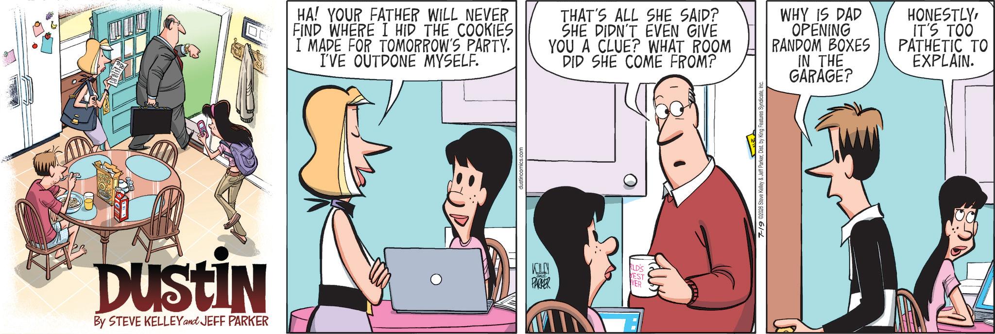 Comic book OCR: Dustin By STEVE KELLEY and JEFF PARKER HA! YOUR FATHER WILL NEVER FIND WHERE I HID THE COOKIES I MADE FOR TOMORROW'S PARTY. I'VE OUTDONE MYSELF. THAT'S ALL SHE SAID? SHE DIDN'T EVEN GIVE YOU A CLUE? WHAT ROOM DID SHE COME FROM? WHY IS DAD OPENING RANDOM BOXES IN THE GARAGE? HONESTLYIT'S TOO PATHETIC TO EXPLAIN. RLD'S YEST PARKER 7-19 02026 Steve Kelley & Jef Dustin By STEVE KELLEY and JEFF PARKER HA ! YOUR FATHER WILL NEVER FIND WHERE I HID THE COOKIES I MADE FOR TOMORROW'S PARTY . I'VE OUTDONE MYSELF . THAT'S ALL SHE SAID ? SHE DIDN'T EVEN GIVE YOU A CLUE ? WHAT ROOM DID SHE COME FROM ? WHY IS DAD OPENING RANDOM BOXES IN THE GARAGE ? HONESTLYIT'S TOO PATHETIC TO EXPLAIN . RLD'S YEST PARKER 7-19 02026 Steve Kelley & Jef