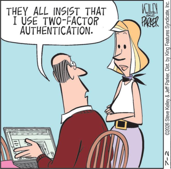 Fiction OCR: THEY ALL INSIST THAT I USE TWO-FACTOR AUTHENTICATION. KILL PARKER and ©2026 Steve Kelley & Jeff ParkerInc. N 2-2 THEY ALL INSIST THAT I USE TWO - FACTOR AUTHENTICATION . KILL PARKER and © 2026 Steve Kelley & Jeff ParkerDist . by King Features SyndicateInc. N 2-2