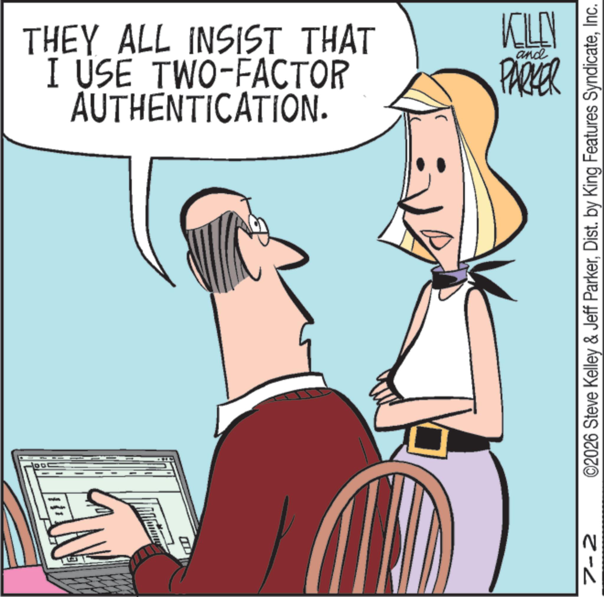 Fiction OCR: THEY ALL INSIST THAT I USE TWO-FACTOR AUTHENTICATION. KILL PARKER and ©2026 Steve Kelley & Jeff ParkerInc. N 2-2 THEY ALL INSIST THAT I USE TWO - FACTOR AUTHENTICATION . KILL PARKER and © 2026 Steve Kelley & Jeff ParkerDist . by King Features SyndicateInc. N 2-2