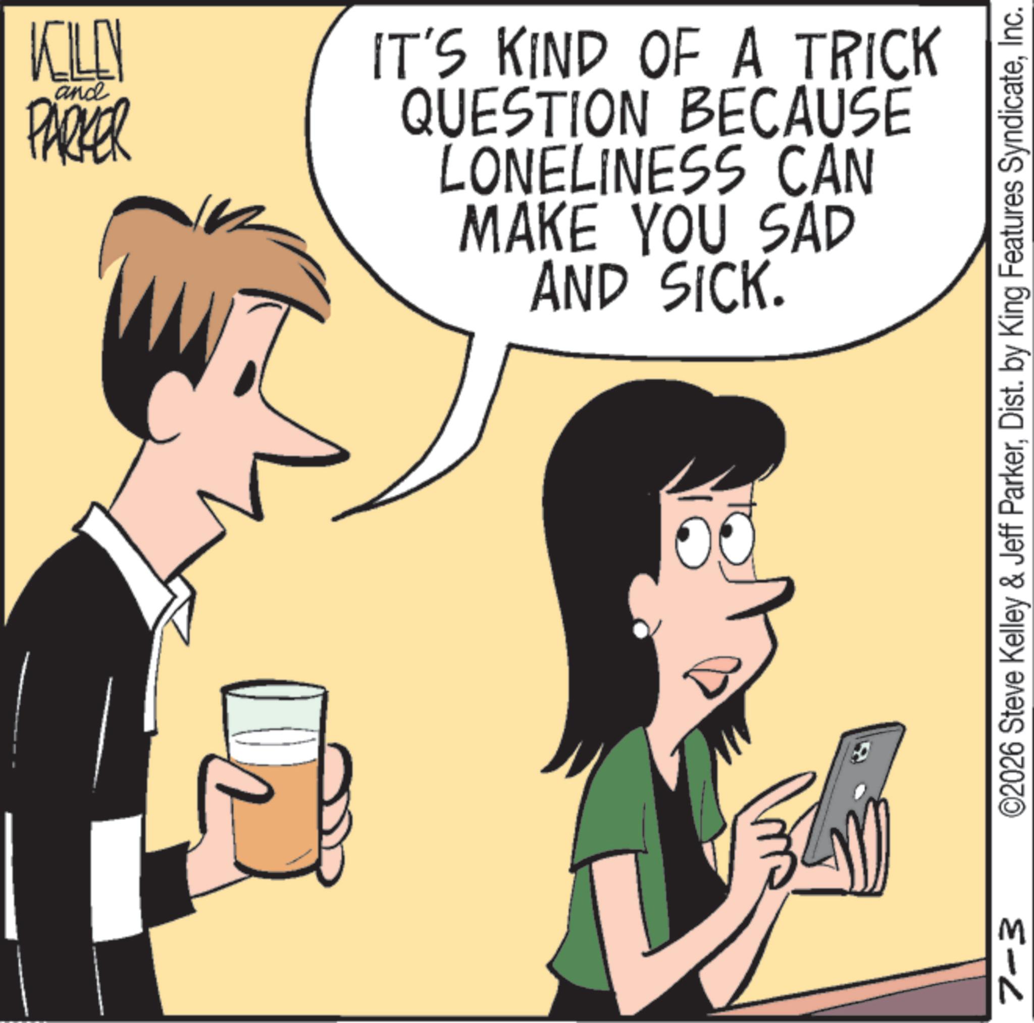 Happiness OCR: 7-3 M and KILEN PARKER IT'S KIND OF A TRICK QUESTION BECAUSE LONELINESS CAN MAKE YOU SAD AND SICK. ©2026 Steve Kelley & Jeff ParkerInc. 7-3 M and KILEN PARKER IT'S KIND OF A TRICK QUESTION BECAUSE LONELINESS CAN MAKE YOU SAD AND SICK . © 2026 Steve Kelley & Jeff ParkerDist . by King Features Syndicate