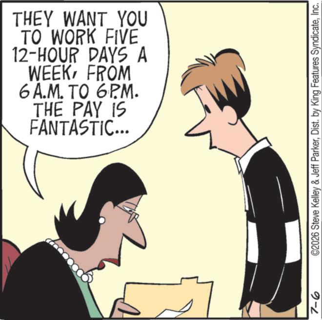 Animation OCR: 7-6 THEY WANT YOU TO WORK FIVE 12-HOUR DAYS A WEEKFROM 6A.M. TO 6P.M. THE PAY IS FANTASTIC... ©2026 Steve Kelley & Jeff ParkerInc. 7-6 THEY WANT YOU TO WORK FIVE 12 - HOUR DAYS A WEEKFROM 6A.M. TO 6P.M. THE PAY IS FANTASTIC ... © 2026 Steve Kelley & Jeff ParkerDist . by King Features Syndicate