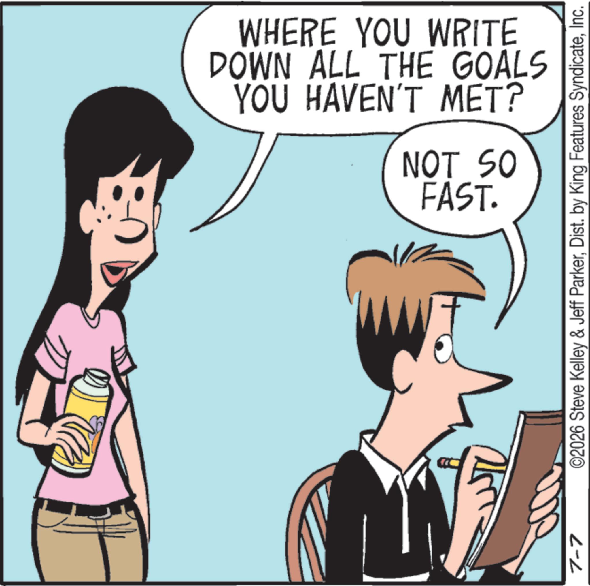 Pleased OCR: 7-7 N WHERE YOU WRITE DOWN ALL THE GOALS YOU HAVEN'T MET? NOT SO FAST. ©2026 Steve Kelley & Jeff ParkerInc. 7-7 N WHERE YOU WRITE DOWN ALL THE GOALS YOU HAVEN'T MET ? NOT SO FAST . © 2026 Steve Kelley & Jeff ParkerDist . by King Features Syndicate