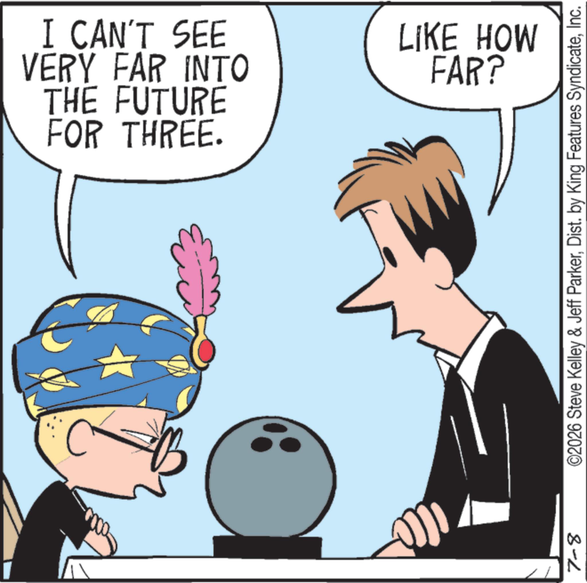Animated cartoon OCR: I CAN'T SEE VERY FAR INTO THE FUTURE FOR THREE. LIKE HOW FAR? ©2026 Steve Kelley & Jeff ParkerInc. 8-2 I CAN'T SEE VERY FAR INTO THE FUTURE FOR THREE . LIKE HOW FAR ? © 2026 Steve Kelley & Jeff ParkerDist . by King Features SyndicateInc. 8-2
