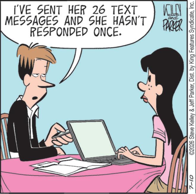 Portable communications device OCR: I'VE SENT HER 26 TEXT MESSAGES AND SHE HASN'T RESPONDED ONCE. KILLN and PARKER 7-10 ©2026 Steve Kelley & Jeff ParkerInc. I'VE SENT HER 26 TEXT MESSAGES AND SHE HASN'T RESPONDED ONCE . KILLN and PARKER 7-10 © 2026 Steve Kelley & Jeff ParkerDist . by King Features Syndicate