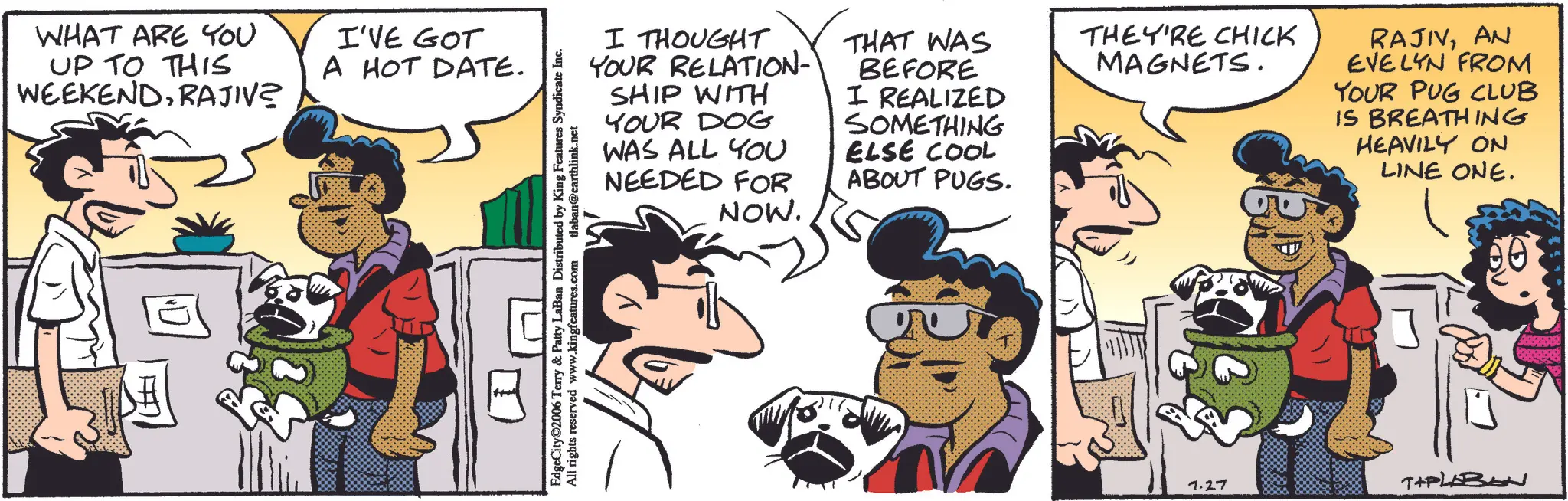 Publication OCR: WHAT ARE YOU UP TO THIS WEEKENDRAJIV? I'VE GOT A HOT DATE. I THOUGHT YOUR RELATION- SHIP WITH YOUR DOG WAS ALL YOU NEEDED FOR NOW. THAT WAS BEFORE I REALIZED SOMETHING ELSE COOL ABOUT PUGS. THEY'RE CHICK MAGNETS. RAJIVAN EVELYN FROM YOUR PUG CLUB IS BREATHING HEAVILY ON LINE ONE. EdgeCity 2006 Terry & Patty LaBan Distributed by King Features Syndicate Inc. All rights reserved www.kingfeatures.com tlaban@earthlink.net 7.27 TIPLEBEN WHAT ARE YOU UP TO THIS WEEKENDRAJIV ? I'VE GOT A HOT DATE . I THOUGHT YOUR RELATION- SHIP WITH YOUR DOG WAS ALL YOU NEEDED FOR NOW . THAT WAS BEFORE I REALIZED SOMETHING ELSE COOL ABOUT PUGS . THEY'RE CHICK MAGNETS . RAJIVAN EVELYN FROM YOUR PUG CLUB IS BREATHING HEAVILY ON LINE ONE . EdgeCity 2006 Terry & Patty LaBan Distributed by King Features Syndicate Inc. All rights reserved www.kingfeatures.com tlaban@earthlink.net 7.27 TIPLEBEN