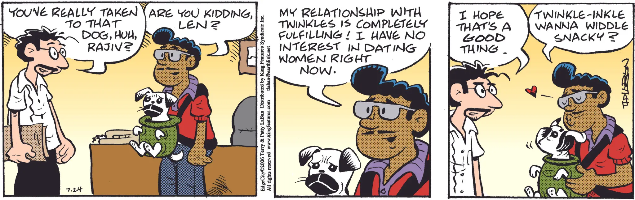 Fictional character OCR: YOUNE REALLY TAKEN ARE YOU KIDDINGTO THAT DOGRAJIV? LEN? 7.24 EdgeCity©2006 Terry & Patty LaBan Distributed by King Features Syndicate Inc. All rights reserved www.kingfeatures.com tlaban@earthlink.net MY RELATIONSHIP WITH TWINKLES IS COMPLETELY FULFILLING! I HAVE NO INTEREST IN DATING WOMEN RIGHT NOW. I HOPE THAT'S A GOOD THING TWINKLE-INKLE WANNA WIDDLE SNACKY? Ma YOUNE REALLY TAKEN ARE YOU KIDDINGTO THAT DOGRAJIV ? LEN ? 7.24 EdgeCity © 2006 Terry & Patty LaBan Distributed by King Features Syndicate Inc. All rights reserved www.kingfeatures.com tlaban@earthlink.net MY RELATIONSHIP WITH TWINKLES IS COMPLETELY FULFILLING ! I HAVE NO INTEREST IN DATING WOMEN RIGHT NOW . I HOPE THAT'S A GOOD THING TWINKLE - INKLE WANNA WIDDLE SNACKY ? Ma
