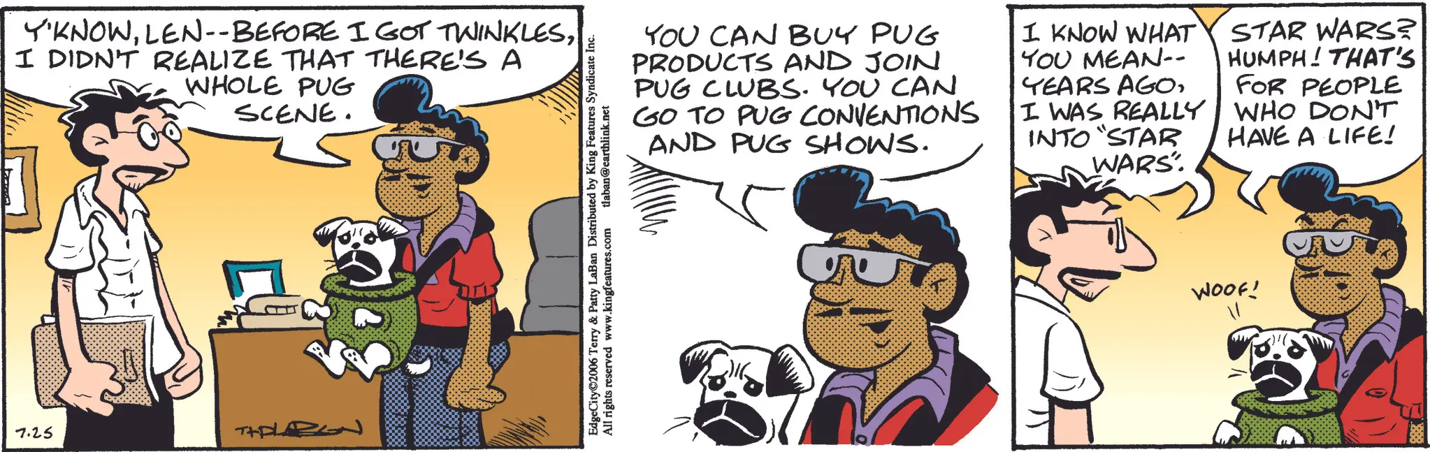 Canidae OCR: 7.25 Y'KNOWI DIDN'T REALIZE THAT THERE'S A WHOLE PUG SCENE. YOU CAN BUY PUG PRODUCTS AND JOIN PUG CLUBS. YOU CAN GO TO PUG CONVENTIONS AND PUG SHOWS. I KNOW WHAT YOU MEAN-- YEARS AGOI WAS REALLY INTO "STAR WARS" STAR WARS? HUMPH! THAT'S FOR PEOPLE WHO DON'T HAVE A LIFE! EdgeCity 2006 Terry & Patty LaBan Distributed by King Features Syndicate Inc. All rights reserved www.kingfeatures.com tlaban@earthlink.net WOOF! 7.25 Y'KNOWLEN -- BEFORE I GOT TWINKLESI DIDN'T REALIZE THAT THERE'S A WHOLE PUG SCENE . YOU CAN BUY PUG PRODUCTS AND JOIN PUG CLUBS . YOU CAN GO TO PUG CONVENTIONS AND PUG SHOWS . I KNOW WHAT YOU MEAN-- YEARS AGOI WAS REALLY INTO " STAR WARS " STAR WARS ? HUMPH ! THAT'S FOR PEOPLE WHO DON'T HAVE A LIFE ! EdgeCity 2006 Terry & Patty LaBan Distributed by King Features Syndicate Inc. All rights reserved www.kingfeatures.com tlaban@earthlink.net WOOF !