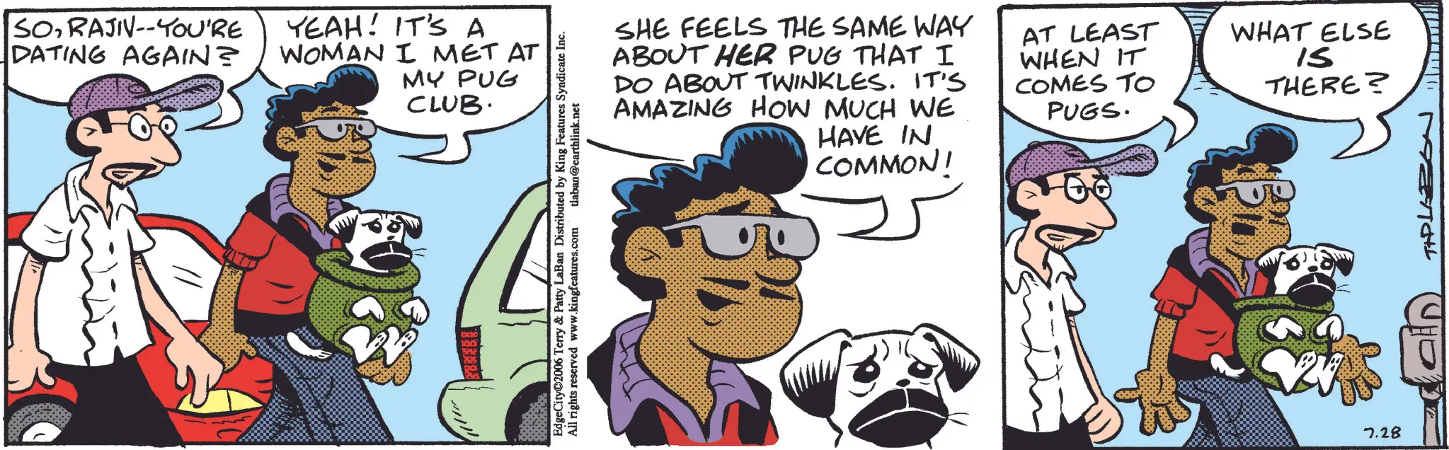 Canidae OCR: SORAJIV--YOU'RE DATING AGAIN? YEAH! IT'S A WOMAN I MET AT MY PUG CLUB. SHE FEELS THE SAME WAY ABOUT HER PUG THAT I DO ABOUT TWINKLES. IT'S AMAZING HOW MUCH WE HAVE IN COMMON! AT LEAST WHEN IT COMES TO PUGS. WHAT ELSE IS THERE? EdgeCity©2006 Terry & Patty LaBan Distributed by King Features Syndicate Inc. All rights reserved www.kingfeatures.com tlaban@earthlink.net ?????? PRESENTAL 7.28 SORAJIV -- YOU'RE DATING AGAIN ? YEAH ! IT'S A WOMAN I MET AT MY PUG CLUB . SHE FEELS THE SAME WAY ABOUT HER PUG THAT I DO ABOUT TWINKLES . IT'S AMAZING HOW MUCH WE HAVE IN COMMON ! AT LEAST WHEN IT COMES TO PUGS . WHAT ELSE IS THERE ? EdgeCity © 2006 Terry & Patty LaBan Distributed by King Features Syndicate Inc. All rights reserved www.kingfeatures.com tlaban@earthlink.net ?????? PRESENTAL 7.28