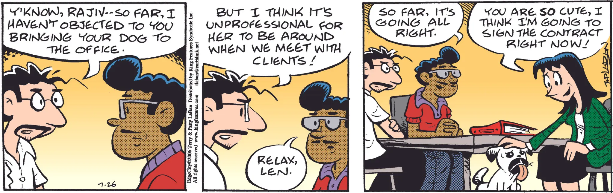 Animation OCR: Y'KNOWI HAVEN'T OBJECTED TO YOU BRINGING YOUR DOG TO THE OFFICE. 7.26 BUT I THINK IT'S UNPROFESSIONAL FOR HER TO BE AROUND WHEN WE MEET WITH CLIENTS! SO FARIT'S GOING ALL RIGHT. EdgeCity©2006 Terry & Patty LaBan Distributed by King Features Syndicate Inc. All rights reserved www.kingfeatures.com tlaban@earthlink.net RELAXLEN. YOU ARE SO CUTEI THINK I'M GOING TO SIGN THE CONTRACT RIGHT NOW! THPLEBEN Y'KNOWRAJIV -- SO FARI HAVEN'T OBJECTED TO YOU BRINGING YOUR DOG TO THE OFFICE . 7.26 BUT I THINK IT'S UNPROFESSIONAL FOR HER TO BE AROUND WHEN WE MEET WITH CLIENTS ! SO FARIT'S GOING ALL RIGHT . EdgeCity © 2006 Terry & Patty LaBan Distributed by King Features Syndicate Inc. All rights reserved www.kingfeatures.com tlaban@earthlink.net RELAXLEN . YOU ARE SO CUTEI THINK I'M GOING TO SIGN THE CONTRACT RIGHT NOW ! THPLEBEN