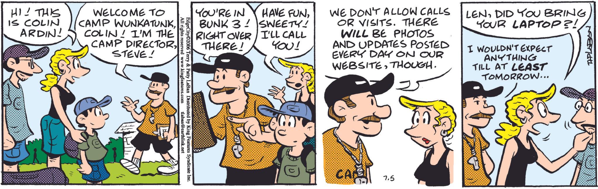 Animation OCR: HI! THIS IS COLIN ARDIN! WELCOME TO CAMP WUNKATUNKCOLIN! I'M THE CAMP DIRECTORSTEVE! All rights reserved www.kingfeatures.com EdgeCity 2006 Terry & Patty LaBan Distributed by King Features Syndicate Inc. tlaban@earthlink.net YOU'RE IN BUNK 3 HAVE FUNSWEETY! RIGHT OVER I'LL CALL THERE! YOU! WE DON'T ALLOW CALLS OR VISITS. THERE WILL BE PHOTOS AND UPDATES POSTED EVERY DAY ON OUR WEBSITETHOUGH. LENDID YOU BRING YOUR LAPTOP?! I WOULDN'T EXPECT ANYTHING TILL AT LEAST TOMORROW... CARS 7.5 TAPLABON HI ! THIS IS COLIN ARDIN ! WELCOME TO CAMP WUNKATUNKCOLIN ! I'M THE CAMP DIRECTORSTEVE ! All rights reserved www.kingfeatures.com EdgeCity 2006 Terry & Patty LaBan Distributed by King Features Syndicate Inc. tlaban@earthlink.net YOU'RE IN BUNK 3 HAVE FUNSWEETY ! RIGHT OVER I'LL CALL THERE ! YOU ! WE DON'T ALLOW CALLS OR VISITS . THERE WILL BE PHOTOS AND UPDATES POSTED EVERY DAY ON OUR WEBSITETHOUGH . LENDID YOU BRING YOUR LAPTOP ?! I WOULDN'T EXPECT ANYTHING TILL AT LEAST TOMORROW ... CARS 7.5 TAPLABON