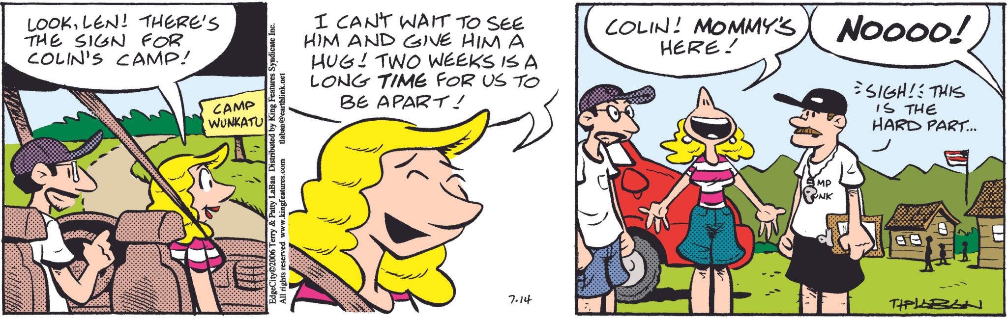 Fictional character OCR: LOOKLEN! THERE'S THE SIGN FOR COLIN'S CAMP! CAMP WUNKATU EdgeCity 2006 Terry & Patty LaBan Distributed by King Features Syndicate Inc. All rights reserved www.kingfeatures.com tlaban@earthlink.net I CAN'T WAIT TO SEE HIM AND GIVE HIM A HUG! TWO WEEKS IS A LONG TIME FOR US TO BE APART! COLIN! MOMMY'S HERE! NOOOO! = SIGH! THIS IS THE HARD PART... 7.14 MP NK TIPLEBON LOOKLEN ! THERE'S THE SIGN FOR COLIN'S CAMP ! CAMP WUNKATU EdgeCity 2006 Terry & Patty LaBan Distributed by King Features Syndicate Inc. All rights reserved www.kingfeatures.com tlaban@earthlink.net I CAN'T WAIT TO SEE HIM AND GIVE HIM A HUG ! TWO WEEKS IS A LONG TIME FOR US TO BE APART ! COLIN ! MOMMY'S HERE ! NOOOO ! = SIGH ! THIS IS THE HARD PART ... 7.14 MP NK TIPLEBON