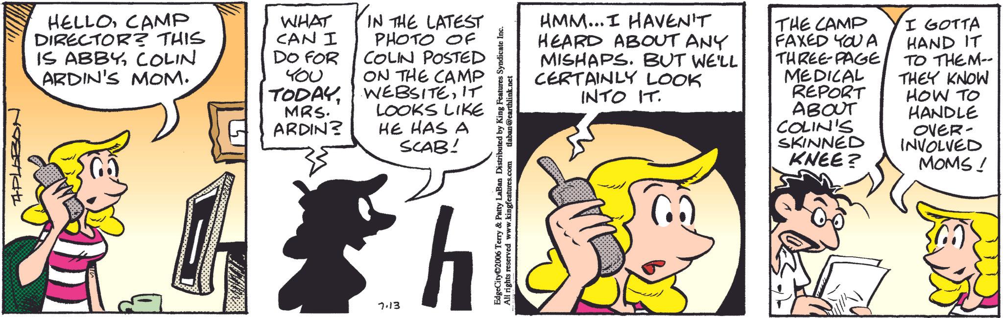Pleased OCR: APLOBON HELLOCAMP DIRECTOR? THIS IS ABBYCOLIN ARDIN'S MOM. WHAT CAN I DO FOR YOU TODAYMRS. ARDIN? IN THE LATEST PHOTO OF COLIN POSTED ON THE CAMP WEBSITEIT LOOKS LIKE HE HAS A SCAB! EdgeCity©2006 Terry & Patty LaBan Distributed by King Features Syndicate Inc. All rights reserved www.kingfeatures.com tlaban@earthlink.net 7.13 h HMM... I HAVEN'T HEARD ABOUT ANY MISHAPS. BUT WE'LL CERTAINLY LOOK INTO IT. THE CAMP FAXED YOU A THREE-PAGEMEDICAL REPORT ABOUT COLIN'S SKINNED KNEE? I GOTTA HAND IT TO THEM-- THEY KNOW HOW TO HANDLE OVER- INVOLVED MOMS! APLOBON HELLOCAMP DIRECTOR ? THIS IS ABBYCOLIN ARDIN'S MOM . WHAT CAN I DO FOR YOU TODAYMRS . ARDIN ? IN THE LATEST PHOTO OF COLIN POSTED ON THE CAMP WEBSITEIT LOOKS LIKE HE HAS A SCAB ! EdgeCity © 2006 Terry & Patty LaBan Distributed by King Features Syndicate Inc. All rights reserved www.kingfeatures.com tlaban@earthlink.net 7.13 h HMM ... I HAVEN'T HEARD ABOUT ANY MISHAPS . BUT WE'LL CERTAINLY LOOK INTO IT . THE CAMP FAXED YOU A THREE - PAGEMEDICAL REPORT ABOUT COLIN'S SKINNED KNEE ? I GOTTA HAND IT TO THEM-- THEY KNOW HOW TO HANDLE OVER- INVOLVED MOMS !