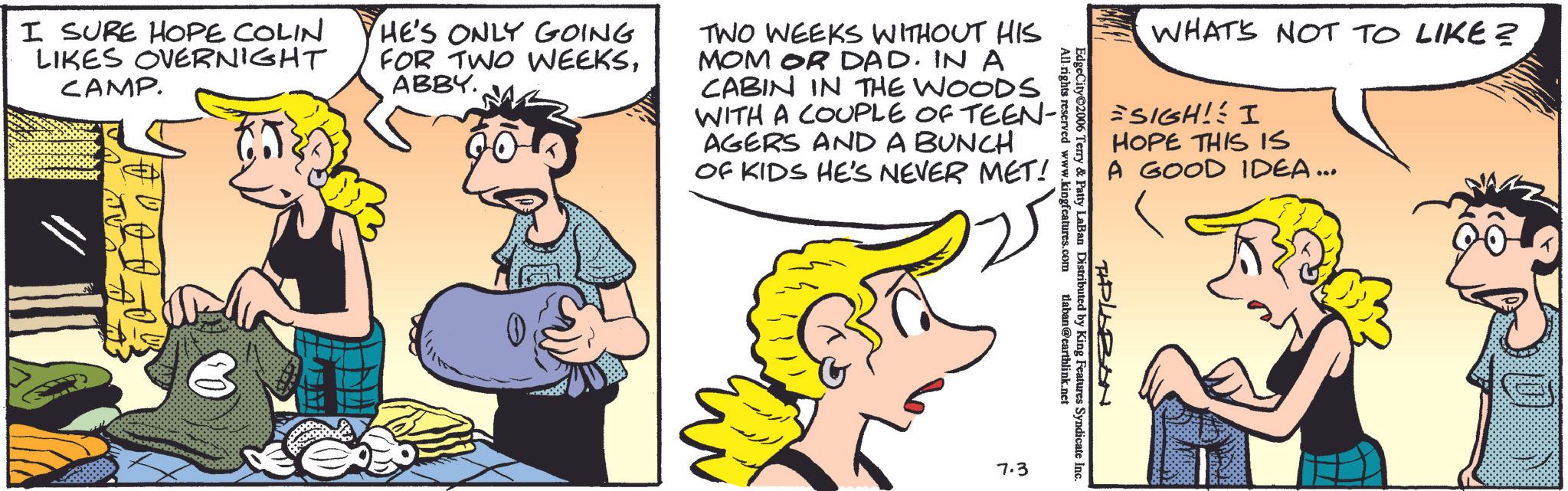 Publication OCR: WHAT'S NOT TO LIKE? =SIGH! I HOPE THIS IS A GOOD IDEA... All rights reserved www.kingfeatures.com EdgeCity©2006 Terry & Patty LaBan Distributed by King Features Syndicate Inc. tlaban@earthlink.net I SURE HOPE COLIN LIKES OVERNIGHT CAMP. HE'S ONLY GOING FOR TWO WEEKSABBY. TWO WEEKS WITHOUT HIS MOM OR DAD. IN A CABIN IN THE WOODS WITH A COUPLE OF TEEN-1 AGERS AND A BUNCH OF KIDS HE'S NEVER MET! PLABON 7.3 WHAT'S NOT TO LIKE ? = SIGH ! I HOPE THIS IS A GOOD IDEA ... All rights reserved www.kingfeatures.com EdgeCity © 2006 Terry & Patty LaBan Distributed by King Features Syndicate Inc. tlaban@earthlink.net I SURE HOPE COLIN LIKES OVERNIGHT CAMP . HE'S ONLY GOING FOR TWO WEEKSABBY . TWO WEEKS WITHOUT HIS MOM OR DAD . IN A CABIN IN THE WOODS WITH A COUPLE OF TEEN - 1 AGERS AND A BUNCH OF KIDS HE'S NEVER MET ! PLABON 7.3
