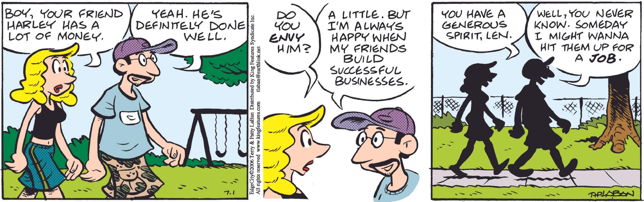 Fictional character OCR: BOYYOUR FRIEND HARLEY HAS A LOT OF MONEY. YEAH. HE'S DEFINITELY DONE WELL?? 7.1 EdgeCity 2006 Terry & Patty LaBan Distributed by King Features Syndicate Inc. All rights reserved www.kingfeatures.com tlaban@earthlink.net t?? ENVY HIM? A LITTLE. BUT I'M ALWAYS. HAPPY WHEN MY FRIENDS BUILD SUCCESSFUL BUSINESSES. YOU HAVE A GENEROUS SPIRITLEN. WELLYOU NEVER KNOW. SOMEDAY I MIGHT WANNA HIT THEM UP FOR A JOB. TAPLABON BOYYOUR FRIEND HARLEY HAS A LOT OF MONEY . YEAH . HE'S DEFINITELY DONE WELL?? 7.1 EdgeCity 2006 Terry & Patty LaBan Distributed by King Features Syndicate Inc. All rights reserved www.kingfeatures.com tlaban@earthlink.net t?? ENVY HIM ? A LITTLE . BUT I'M ALWAYS . HAPPY WHEN MY FRIENDS BUILD SUCCESSFUL BUSINESSES . YOU HAVE A GENEROUS SPIRITLEN . WELLYOU NEVER KNOW . SOMEDAY I MIGHT WANNA HIT THEM UP FOR A JOB . TAPLABON