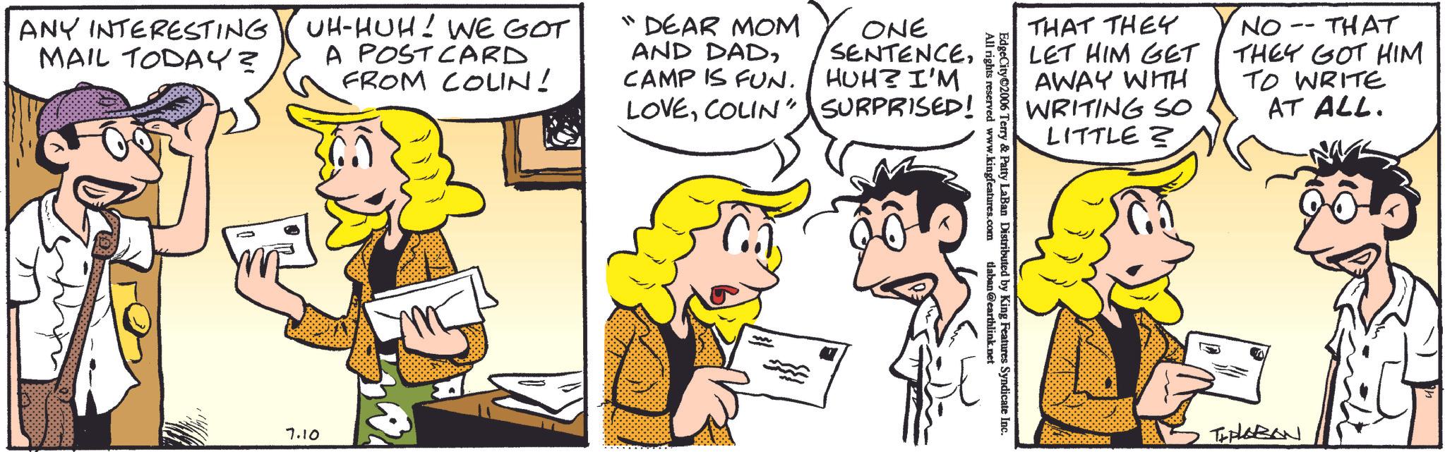Comic book OCR: ANY INTERESTING MAIL TODAY? UH-HUH! WE GOT A POSTCARD FROM COLIN ! "DEAR MOM AND DADCAMP IS FUN. LOVECOLIN' 7.10 ONE SENTENCEHUH? I'M SURPRISED! THAT THEY -- NO. THAT LET HIM GET THEY GOT HIM AWAY WITH WRITING SO LITTLE? TO WRITE AT ALL. EdgeCity 2006 Terry & Patty I ed by King Features Syndicate Inc. All rights reserved www.kingfeatures.com ty LaBan Distributed by tlaban@earthlink.net THALABAN ANY INTERESTING MAIL TODAY ? UH - HUH ! WE GOT A POSTCARD FROM COLIN ! " DEAR MOM AND DADCAMP IS FUN . LOVECOLIN ' 7.10 ONE SENTENCEHUH ? I'M SURPRISED ! THAT THEY -- NO . THAT LET HIM GET THEY GOT HIM AWAY WITH WRITING SO LITTLE ? TO WRITE AT ALL . EdgeCity 2006 Terry & Patty I ed by King Features Syndicate Inc. All rights reserved www.kingfeatures.com ty LaBan Distributed by tlaban@earthlink.net THALABAN