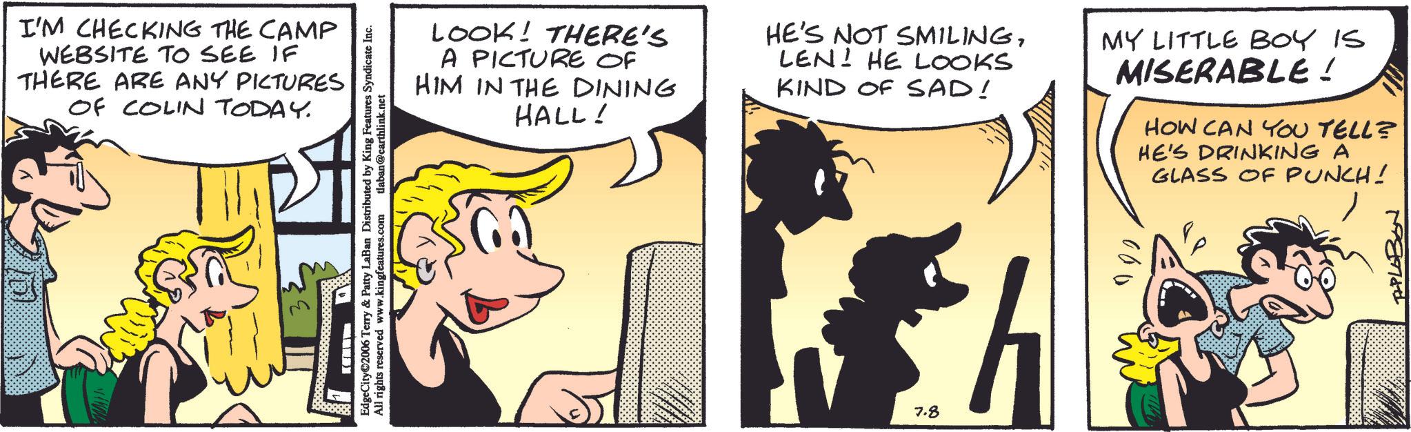 Animated cartoon OCR: I'M CHECKING THE CAMP WEBSITE TO SEE IF THERE ARE ANY PICTURES OF COLIN TODAY. EdgeCity?2006 Terry & Patty LaBan Distributed by King Features Syndicate Inc. All rights reserved www.kingfeatures.com tlaban@earthlink.net - LOOK! THERE'S A PICTURE OF HIM IN THE DINING HALL! HE'S NOT SMILINGLEN! HE LOOKS KIND OF SAD! MY LITTLE BOY IS MISERABLE! HOW CAN YOU TELL? HE'S DRINKING A GLASS OF PUNCH! 7.8 TAPLOBON I'M CHECKING THE CAMP WEBSITE TO SEE IF THERE ARE ANY PICTURES OF COLIN TODAY . EdgeCity?2006 Terry & Patty LaBan Distributed by King Features Syndicate Inc. All rights reserved www.kingfeatures.com tlaban@earthlink.net - LOOK ! THERE'S A PICTURE OF HIM IN THE DINING HALL ! HE'S NOT SMILINGLEN ! HE LOOKS KIND OF SAD ! MY LITTLE BOY IS MISERABLE ! HOW CAN YOU TELL ? HE'S DRINKING A GLASS OF PUNCH ! 7.8 TAPLOBON