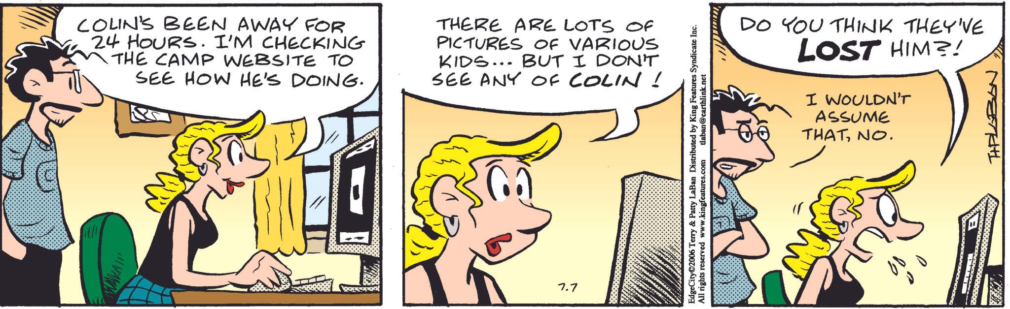 Animated cartoon OCR: COLIN'S BEEN AWAY FOR 24 HOURS. I'M CHECKING THE CAMP WEBSITE TO SEE HOW HE'S DOING. THERE ARE LOTS OF PICTURES OF VARIOUS KIDS... BUT I DON'T SEE ANY OF COLIN ! 7.7 EdgeCity©2006 Terry & Patty LaBan Distributed by King Features Syndicate Inc. All rights reserved www.kingfeatures.com tlaban@earthlink.net DO YOU THINK THEY'VE LOST HIM?! I WOULDN'T ASSUME THATNO. 08 " HIPLOBON COLIN'S BEEN AWAY FOR 24 HOURS . I'M CHECKING THE CAMP WEBSITE TO SEE HOW HE'S DOING . THERE ARE LOTS OF PICTURES OF VARIOUS KIDS ... BUT I DON'T SEE ANY OF COLIN ! 7.7 EdgeCity © 2006 Terry & Patty LaBan Distributed by King Features Syndicate Inc. All rights reserved www.kingfeatures.com tlaban@earthlink.net DO YOU THINK THEY'VE LOST HIM ?! I WOULDN'T ASSUME THATNO . 08 " HIPLOBON