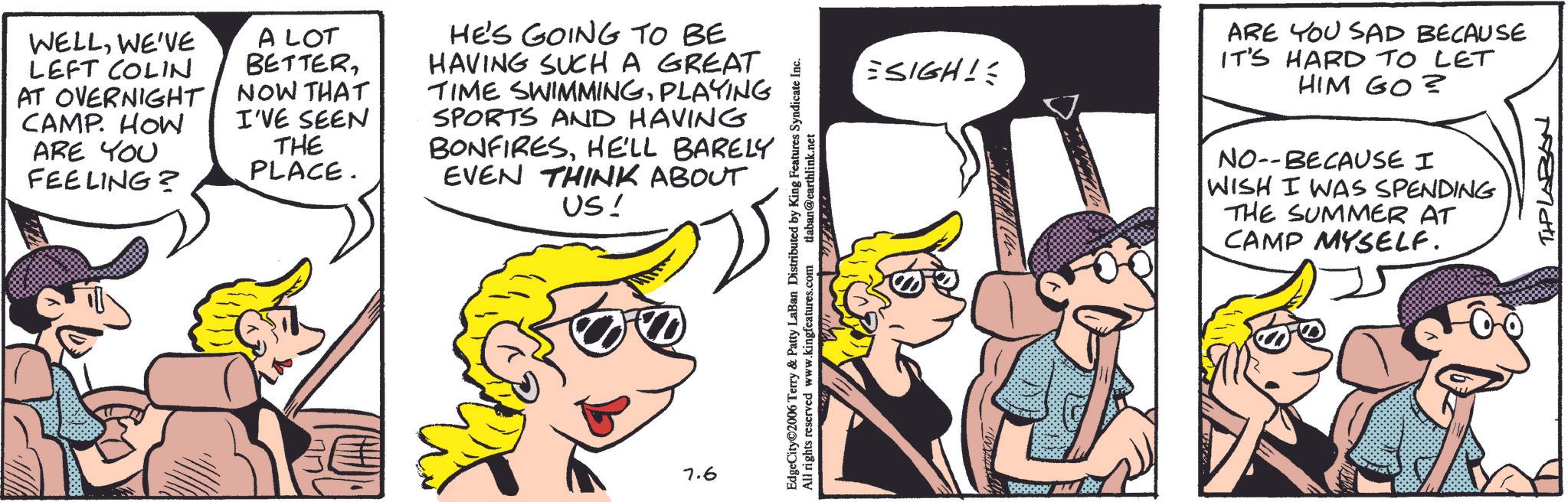 Animated cartoon OCR: WELLWE'VE LEFT COLIN AT OVERNIGHT CAMP. HOW ARE YOU FEELING? A LOT BETTERNOW THAT I'VE SEEN THE PLACE. HE'S GOING TO BE HAVING SUCH A GREAT TIME SWIMMINGPLAYING SPORTS AND HAVING BONFIRESHE'LL BARELY EVEN THINK ABOUT US! 7.6 EdgeCity©2006 Terry & Patty LaBan Distributed by King Features Syndicate Inc. All rights reserved www.kingfeatures.com daban@earthlink.net ?? SIGH! ARE YOU SAD BECAUSE IT'S HARD TO LET HIM GO? NO--BECAUSE I WISH I WAS SPENDING THE SUMMER AT CAMP MYSELF. TIPLABAN WELLWE'VE LEFT COLIN AT OVERNIGHT CAMP . HOW ARE YOU FEELING ? A LOT BETTERNOW THAT I'VE SEEN THE PLACE . HE'S GOING TO BE HAVING SUCH A GREAT TIME SWIMMINGPLAYING SPORTS AND HAVING BONFIRESHE'LL BARELY EVEN THINK ABOUT US ! 7.6 EdgeCity © 2006 Terry & Patty LaBan Distributed by King Features Syndicate Inc. All rights reserved www.kingfeatures.com daban@earthlink.net ?? SIGH ! ARE YOU SAD BECAUSE IT'S HARD TO LET HIM GO ? NO -- BECAUSE I WISH I WAS SPENDING THE SUMMER AT CAMP MYSELF . TIPLABAN