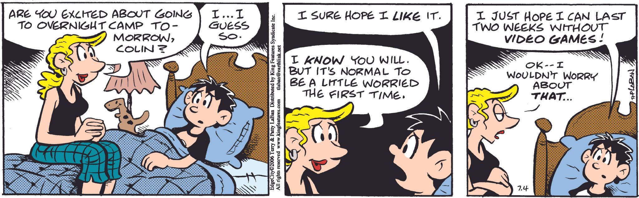 Fictional character OCR: ARE YOU EXCITED ABOUT GOING TO OVERNIGHT CAMP TO- I... I GUESS So. COLIN ? MORROWEdgeCity©2006 Terry & Patty LaBan Distributed by King Features Syndicate Inc. All rights reserved www.kingfeatures.com tlaban@earthlink.net I SURE HOPE I LIKE IT. I KNOW YOU WILL. BUT IT'S NORMAL TO BE A LITTLE WORRIED THE FIRST TIME. I JUST HOPE I CAN LAST TWO WEEKS WITHOUT VIDEO GAMES! OK -- I WOULDN'T WORRY ABOUT THAT... 7.4 TIPLABAN. ARE YOU EXCITED ABOUT GOING TO OVERNIGHT CAMP TO- I ... I GUESS So. COLIN ? MORROWEdgeCity © 2006 Terry & Patty LaBan Distributed by King Features Syndicate Inc. All rights reserved www.kingfeatures.com tlaban@earthlink.net I SURE HOPE I LIKE IT . I KNOW YOU WILL . BUT IT'S NORMAL TO BE A LITTLE WORRIED THE FIRST TIME . I JUST HOPE I CAN LAST TWO WEEKS WITHOUT VIDEO GAMES ! OK -- I WOULDN'T WORRY ABOUT THAT ... 7.4 TIPLABAN .