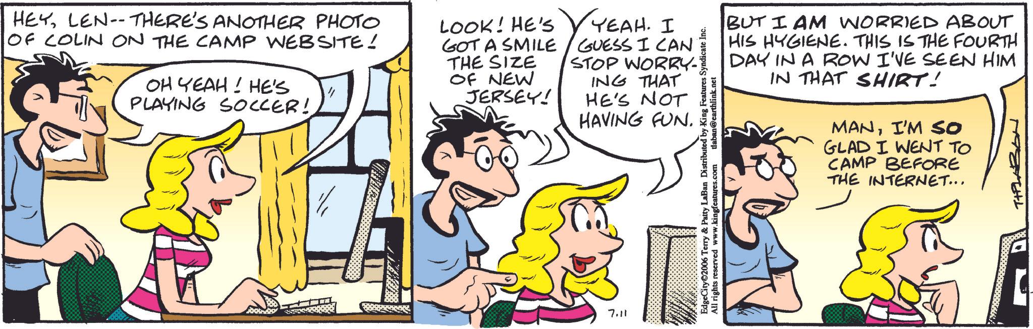 Comic book OCR: HEYLEN-THERE'S ANOTHER PHOTO OF COLIN ON THE CAMP WEBSITE! OH YEAH! HE'S PLAYING SOCCER! LOOK! HE'S YEAH. I GOT A SMILE / GUESS I CAN THE SIZE STOP WORRY OF NEW ING THAT JERSEY! HE'S NOT HAVING FUN. 7.11 BUT I AM WORRIED ABOUT HIS HYGIENE. THIS IS THE FOURTH DAY IN A ROW I'VE SEEN HIM IN THAT SHIRT! MANI'M SO GLAD I WENT TO CAMP BEFORE THE INTERNET... TIPLABON EdgeCity 2006 Terry & Patty LaBan Distributed by King Features Syndicate Inc. All rights reserved www.kingfeatures.com laban@earthlink.net HEYLEN - THERE'S ANOTHER PHOTO OF COLIN ON THE CAMP WEBSITE ! OH YEAH ! HE'S PLAYING SOCCER ! LOOK ! HE'S YEAH . I GOT A SMILE / GUESS I CAN THE SIZE STOP WORRY OF NEW ING THAT JERSEY ! HE'S NOT HAVING FUN . 7.11 BUT I AM WORRIED ABOUT HIS HYGIENE . THIS IS THE FOURTH DAY IN A ROW I'VE SEEN HIM IN THAT SHIRT ! MANI'M SO GLAD I WENT TO CAMP BEFORE THE INTERNET ... TIPLABON EdgeCity 2006 Terry & Patty LaBan Distributed by King Features Syndicate Inc. All rights reserved www.kingfeatures.com laban@earthlink.net