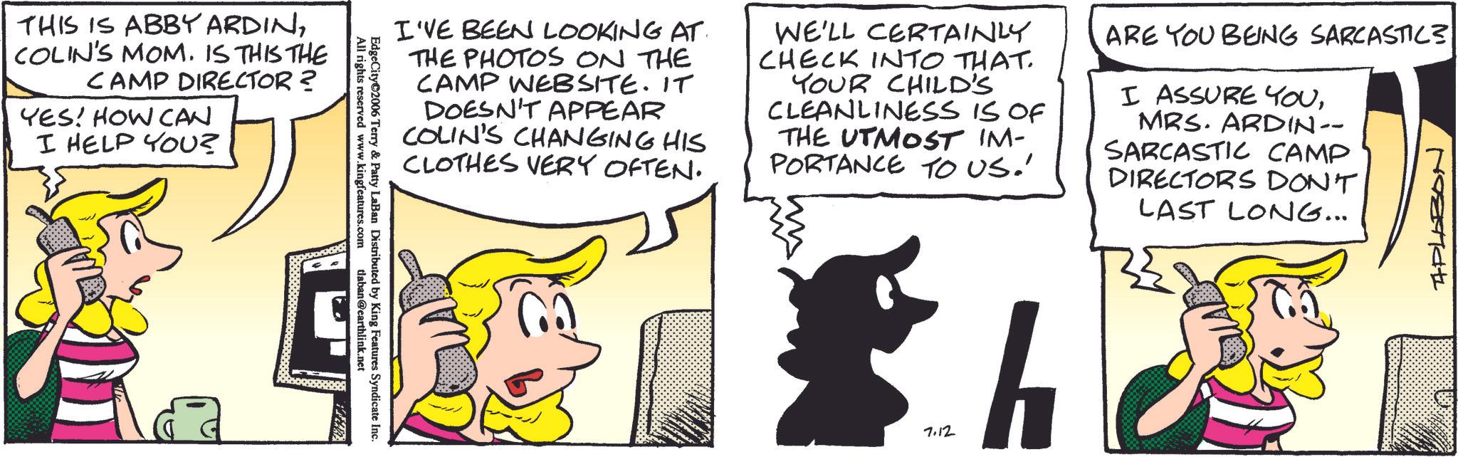 Comic book OCR: THIS IS ABBY ARDINCOLIN'S MOM. IS THIS THE CAMP DIRECTOR? YES! HOW CAN I HELP YOU? I'VE BEEN LOOKING AT THE PHOTOS ON THE CAMP WEBSITE. IT DOESN'T APPEAR COLIN'S CHANGING HIS CLOTHES VERY OFTEN. WE'LL CERTAINLY CHECK INTO THAT. YOUR CHILD'S CLEANLINESS IS OF THE UTMOST IM- PORTANCE TO US.' ARE YOU BEING SARCASTIC? I ASSURE YOUMRS. ARDIN-- SARCASTIC CAMP DIRECTORS DON'T LAST LONG... APLABO All rights reserved www.kingfeatures.com EdgeCity 2006 Terry & Patty LaBan Distributed by King Features Syndicate Inc. tlaban@earthlink.net 7.12 h THIS IS ABBY ARDINCOLIN'S MOM . IS THIS THE CAMP DIRECTOR ? YES ! HOW CAN I HELP YOU ? I'VE BEEN LOOKING AT THE PHOTOS ON THE CAMP WEBSITE . IT DOESN'T APPEAR COLIN'S CHANGING HIS CLOTHES VERY OFTEN . WE'LL CERTAINLY CHECK INTO THAT . YOUR CHILD'S CLEANLINESS IS OF THE UTMOST IM- PORTANCE TO US . ' ARE YOU BEING SARCASTIC ? I ASSURE YOUMRS . ARDIN-- SARCASTIC CAMP DIRECTORS DON'T LAST LONG ... APLABO All rights reserved www.kingfeatures.com EdgeCity 2006 Terry & Patty LaBan Distributed by King Features Syndicate Inc. tlaban@earthlink.net 7.12 h