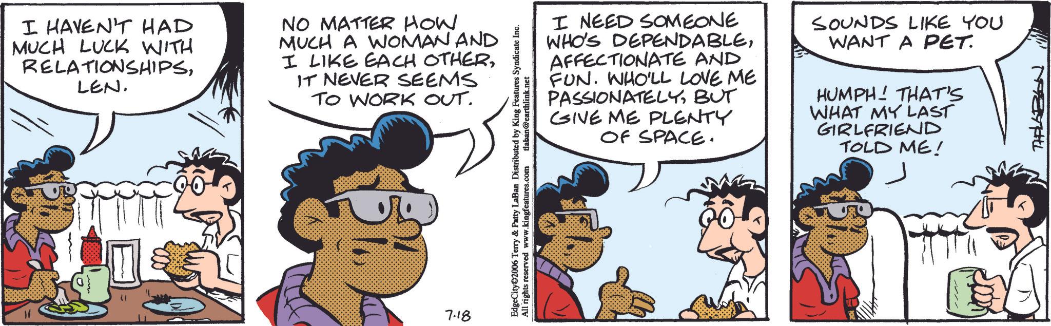 Fictional character OCR: I HAVEN'T HAD MUCH LUCK WITH RELATIONSHIPSLEN. NO MATTER HOW MUCH A WOMAN AND I LIKE EACH OTHERIT NEVER SEEMS TO WORK OUT. 7.18 EdgeCity©2006 Terry & Patty LaBan Distributed by King Features Syndicate Inc. All rights reserved www.kingfeatures.com tlaban@earthlink.net I NEED SOMEONE WHO'S DEPENDABLEAFFECTIONATE AND FUN. WHO'LL LOVE ME PASSIONATELYBUT GIVE ME PLENTY OF SPACE. SOUNDS LIKE YOU WANT A PET. HUMPH! THAT'S WHAT MY LAST GIRLFRIEND TOLD ME! THALABON I HAVEN'T HAD MUCH LUCK WITH RELATIONSHIPSLEN . NO MATTER HOW MUCH A WOMAN AND I LIKE EACH OTHERIT NEVER SEEMS TO WORK OUT . 7.18 EdgeCity © 2006 Terry & Patty LaBan Distributed by King Features Syndicate Inc. All rights reserved www.kingfeatures.com tlaban@earthlink.net I NEED SOMEONE WHO'S DEPENDABLEAFFECTIONATE AND FUN . WHO'LL LOVE ME PASSIONATELYBUT GIVE ME PLENTY OF SPACE . SOUNDS LIKE YOU WANT A PET . HUMPH ! THAT'S WHAT MY LAST GIRLFRIEND TOLD ME ! THALABON
