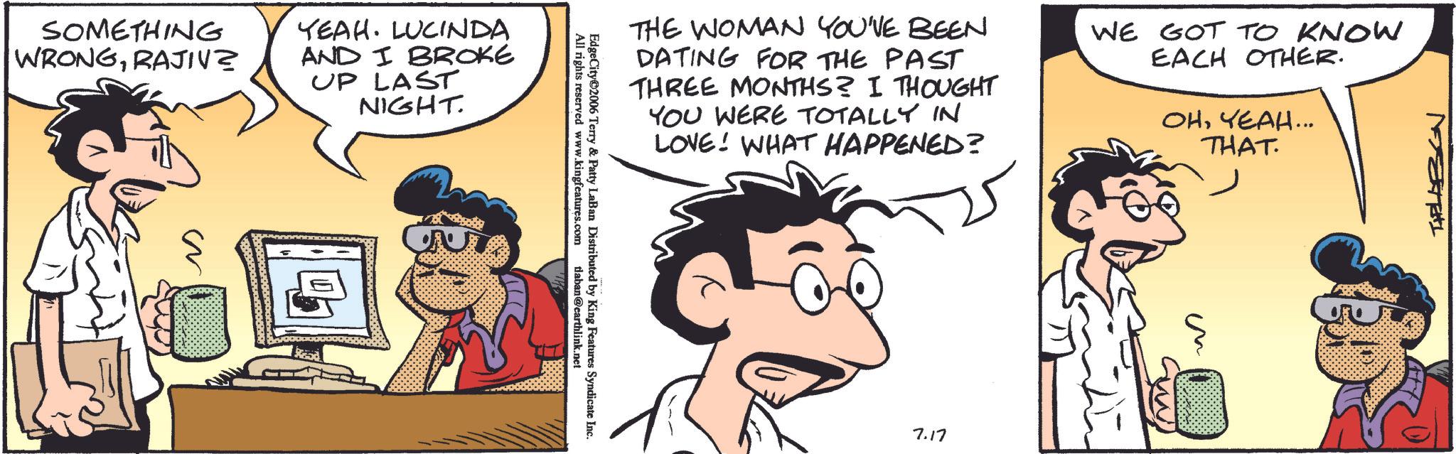 Animated cartoon OCR: SOMETHING WRONGRAJIV YEAH. LUCINDA AND I BROKE UP LAST NIGHT. s THE WOMAN YOU'VE BEEN DATING FOR THE PAST THREE MONTHS? I THOUGHT YOU WERE TOTALLY IN LOVE! WHAT HAPPENED? WE GOT TO KNOW EACH OTHER. OHYEAH... THAT. EdgeCity 2006 All rights reserved www.kingfeatures.com Terry & Patty LaBan Distributed by King Features Syndicate Inc. tlaban@earthlink.net 7.17 THELAEGN SOMETHING WRONGRAJIV YEAH . LUCINDA AND I BROKE UP LAST NIGHT . s THE WOMAN YOU'VE BEEN DATING FOR THE PAST THREE MONTHS ? I THOUGHT YOU WERE TOTALLY IN LOVE ! WHAT HAPPENED ? WE GOT TO KNOW EACH OTHER . OHYEAH ... THAT . EdgeCity 2006 All rights reserved www.kingfeatures.com Terry & Patty LaBan Distributed by King Features Syndicate Inc. tlaban@earthlink.net 7.17 THELAEGN