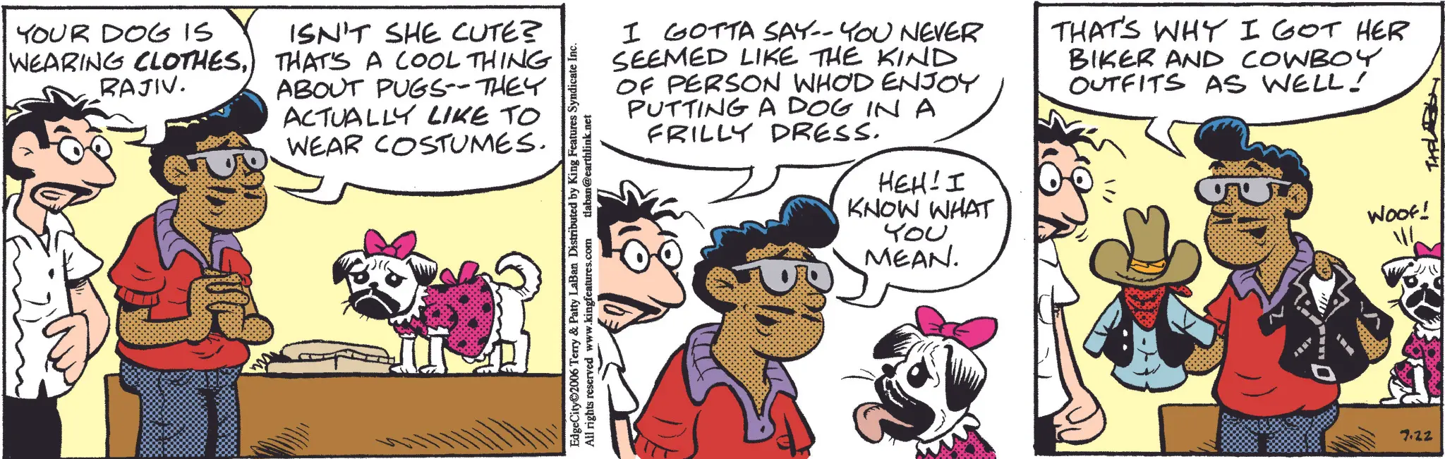 Comedy OCR: YOUR DOG IS WEARING CLOTHESRAJIV. ISN'T SHE CUTE? THAT'S A COOL THING ABOUT PUGS--THEY ACTUALLY LIKE TO WEAR COSTUMES. EdgeCity 2006 Terry & Patty LaBan Distributed by King Features Syndicate Inc. All rights reserved www.kingfeatures.com tlaban@earthlink.net I GOTTA SAY-- YOU NEVER SEEMED LIKE THE KIND OF PERSON WHOD ENJOY PUTTING A DOG IN A THAT'S WHY I GOT HER BIKER AND COWBOY OUTFITS AS WELL! FRILLY DRESS. HEH! I KNOW WHAT ??? MEAN. 7.22 Woof! THE YOUR DOG IS WEARING CLOTHESRAJIV . ISN'T SHE CUTE ? THAT'S A COOL THING ABOUT PUGS -- THEY ACTUALLY LIKE TO WEAR COSTUMES . EdgeCity 2006 Terry & Patty LaBan Distributed by King Features Syndicate Inc. All rights reserved www.kingfeatures.com tlaban@earthlink.net I GOTTA SAY-- YOU NEVER SEEMED LIKE THE KIND OF PERSON WHOD ENJOY PUTTING A DOG IN A THAT'S WHY I GOT HER BIKER AND COWBOY OUTFITS AS WELL ! FRILLY DRESS . HEH ! I KNOW WHAT ??? MEAN . 7.22 Woof ! THE