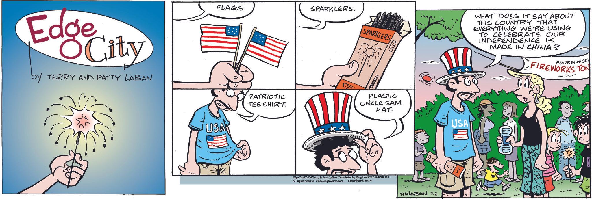 Comic book OCR: Edge City by TERRY AND PATTY LABAN FLAGS SPARKLERS. USA SPARKLERS WHAT DOES IT SAY ABOUT THIS COUNTRY THAT EVERYTHING WE'RE USING TO CELEBRATE OUR INDEPENDENCE IS MADE IN CHINA? FOURTH OF JUL FIREWORKS TON PATRIOTIC TEE SHIRT. PLASTIC UNCLE SAM HAT. EdgeCity 2006 Terry & Patty LaBan Distributed by King Features Syndicate Inc. All rights reserved www.kingfeatures.com tlaban@earthlink.net THPLABAN 7.2 USA Edge City by TERRY AND PATTY LABAN FLAGS SPARKLERS . USA SPARKLERS WHAT DOES IT SAY ABOUT THIS COUNTRY THAT EVERYTHING WE'RE USING TO CELEBRATE OUR INDEPENDENCE IS MADE IN CHINA ? FOURTH OF JUL FIREWORKS TON PATRIOTIC TEE SHIRT . PLASTIC UNCLE SAM HAT . EdgeCity 2006 Terry & Patty LaBan Distributed by King Features Syndicate Inc. All rights reserved www.kingfeatures.com tlaban@earthlink.net THPLABAN 7.2 USA