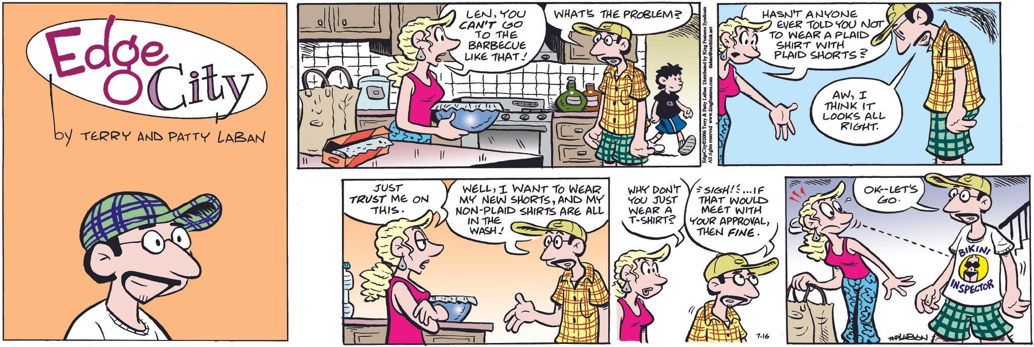 Animation OCR: Edge City by TERRY AND PATTY LABAN LENYOU CAN'T GO TO THE BARBECUE LIKE THAT! 14 WHAT'S THE PROBLEM? Distributed by King Features JUST TRUST ME ON THIS. WELLI WANT TO WEAR MY NEW SHORTSAND MY NON-PLAID SHIRTS ARE ALL IN THE WASH! WHY DON'T YOU JUST WEAR A T-SHIRT? SIGH!!... IF THAT WOULD MEET WITH YOUR APPROVALTHEN FINE. HASN'T ANYONE EVER TOLD YOU NOT TO WEAR A PLAID SHIRT WITH PLAID SHORTS? AWI THINK IT LOOKS ALL RIGHT. OK--LET'S GO. 7.16 APLABON BIKINI INSPECTOR Edge City by TERRY AND PATTY LABAN LENYOU CAN'T GO TO THE BARBECUE LIKE THAT ! 14 WHAT'S THE PROBLEM ? Distributed by King Features JUST TRUST ME ON THIS . WELLI WANT TO WEAR MY NEW SHORTSAND MY NON - PLAID SHIRTS ARE ALL IN THE WASH ! WHY DON'T YOU JUST WEAR A T - SHIRT ? SIGH !! ... IF THAT WOULD MEET WITH YOUR APPROVALTHEN FINE . HASN'T ANYONE EVER TOLD YOU NOT TO WEAR A PLAID SHIRT WITH PLAID SHORTS ? AWI THINK IT LOOKS ALL RIGHT . OK -- LET'S GO . 7.16 APLABON BIKINI INSPECTOR